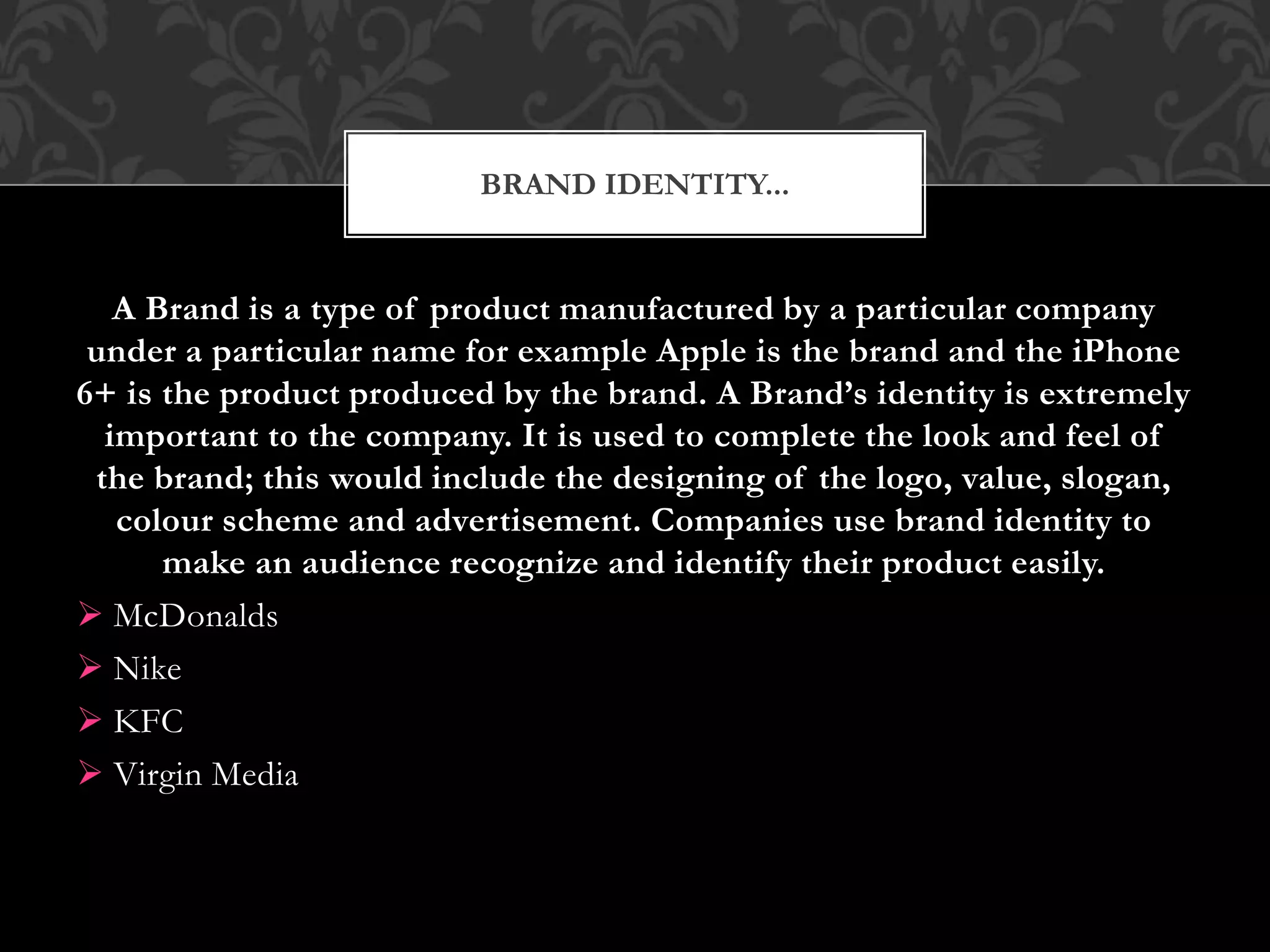 A Brand is a type of product manufactured by a particular company
under a particular name for example Apple is the brand and the iPhone
6+ is the product produced by the brand. A Brand’s identity is extremely
important to the company. It is used to complete the look and feel of
the brand; this would include the designing of the logo, value, slogan,
colour scheme and advertisement. Companies use brand identity to
make an audience recognize and identify their product easily.
 McDonalds
 Nike
 KFC
 Virgin Media
BRAND IDENTITY...
 