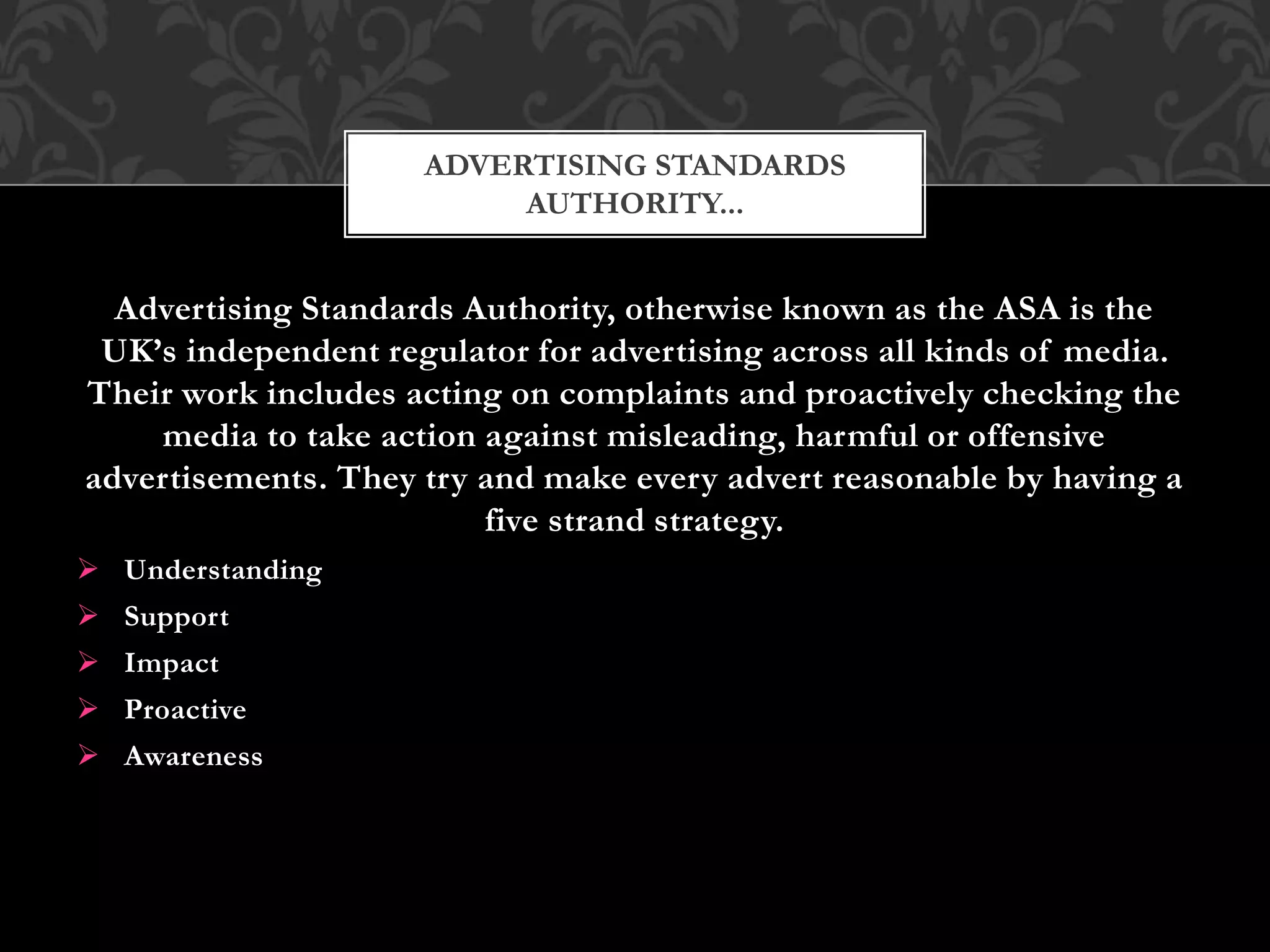 Advertising Standards Authority, otherwise known as the ASA is the
UK’s independent regulator for advertising across all kinds of media.
Their work includes acting on complaints and proactively checking the
media to take action against misleading, harmful or offensive
advertisements. They try and make every advert reasonable by having a
five strand strategy.
 Understanding
 Support
 Impact
 Proactive
 Awareness
ADVERTISING STANDARDS
AUTHORITY...
 