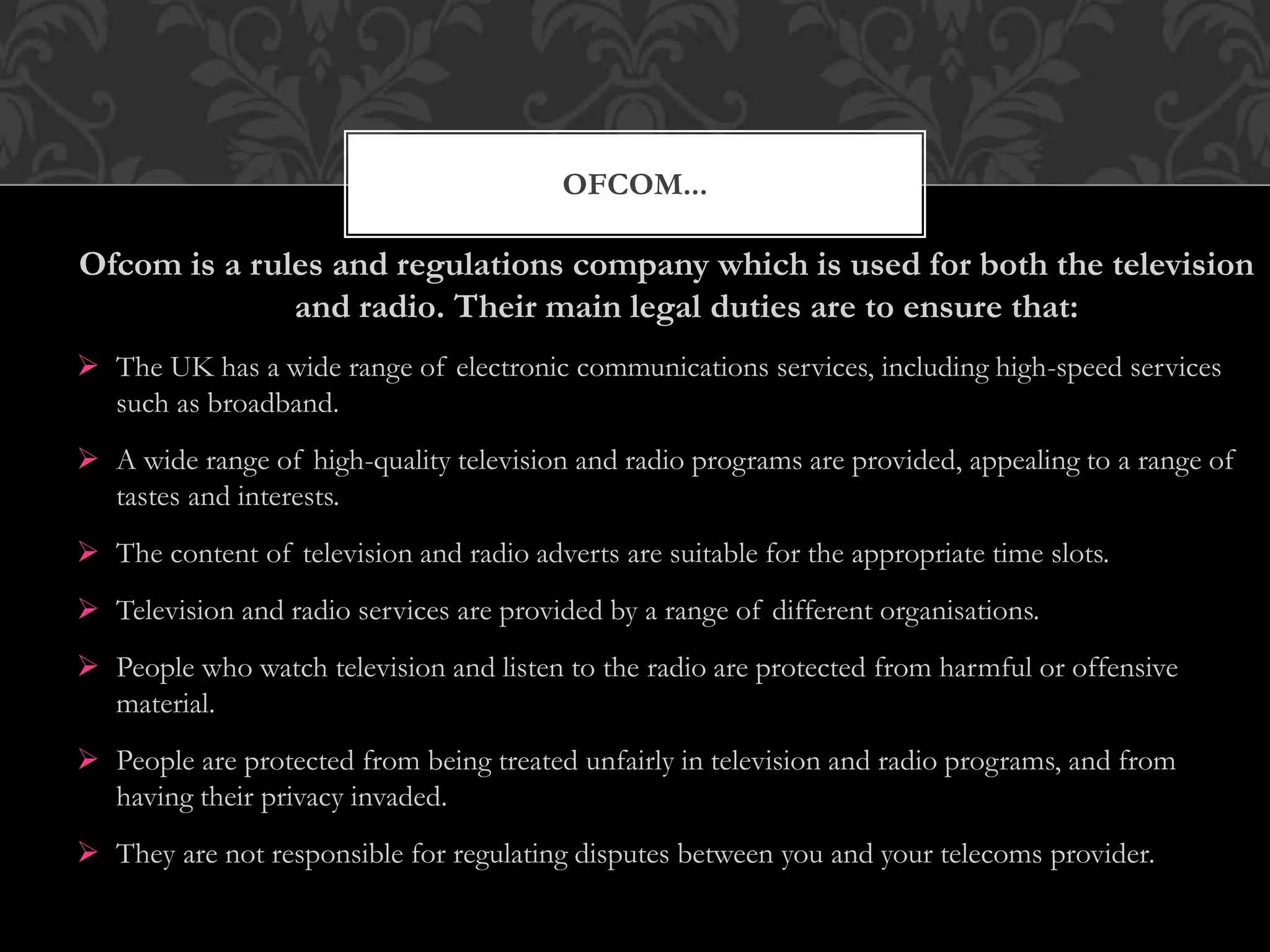 OFCOM...
Ofcom is a rules and regulations company which is used for both the television
and radio. Their main legal duties are to ensure that:
 The UK has a wide range of electronic communications services, including high-speed services
such as broadband.
 A wide range of high-quality television and radio programs are provided, appealing to a range of
tastes and interests.
 The content of television and radio adverts are suitable for the appropriate time slots.
 Television and radio services are provided by a range of different organisations.
 People who watch television and listen to the radio are protected from harmful or offensive
material.
 People are protected from being treated unfairly in television and radio programs, and from
having their privacy invaded.
 They are not responsible for regulating disputes between you and your telecoms provider.
 