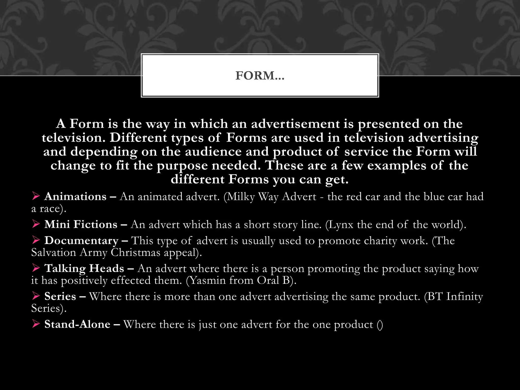 A Form is the way in which an advertisement is presented on the
television. Different types of Forms are used in television advertising
and depending on the audience and product of service the Form will
change to fit the purpose needed. These are a few examples of the
different Forms you can get.
 Animations – An animated advert. (Milky Way Advert - the red car and the blue car had
a race).
 Mini Fictions – An advert which has a short story line. (Lynx the end of the world).
 Documentary – This type of advert is usually used to promote charity work. (The
Salvation Army Christmas appeal).
 Talking Heads – An advert where there is a person promoting the product saying how
it has positively effected them. (Yasmin from Oral B).
 Series – Where there is more than one advert advertising the same product. (BT Infinity
Series).
 Stand-Alone – Where there is just one advert for the one product ()
FORM...
 