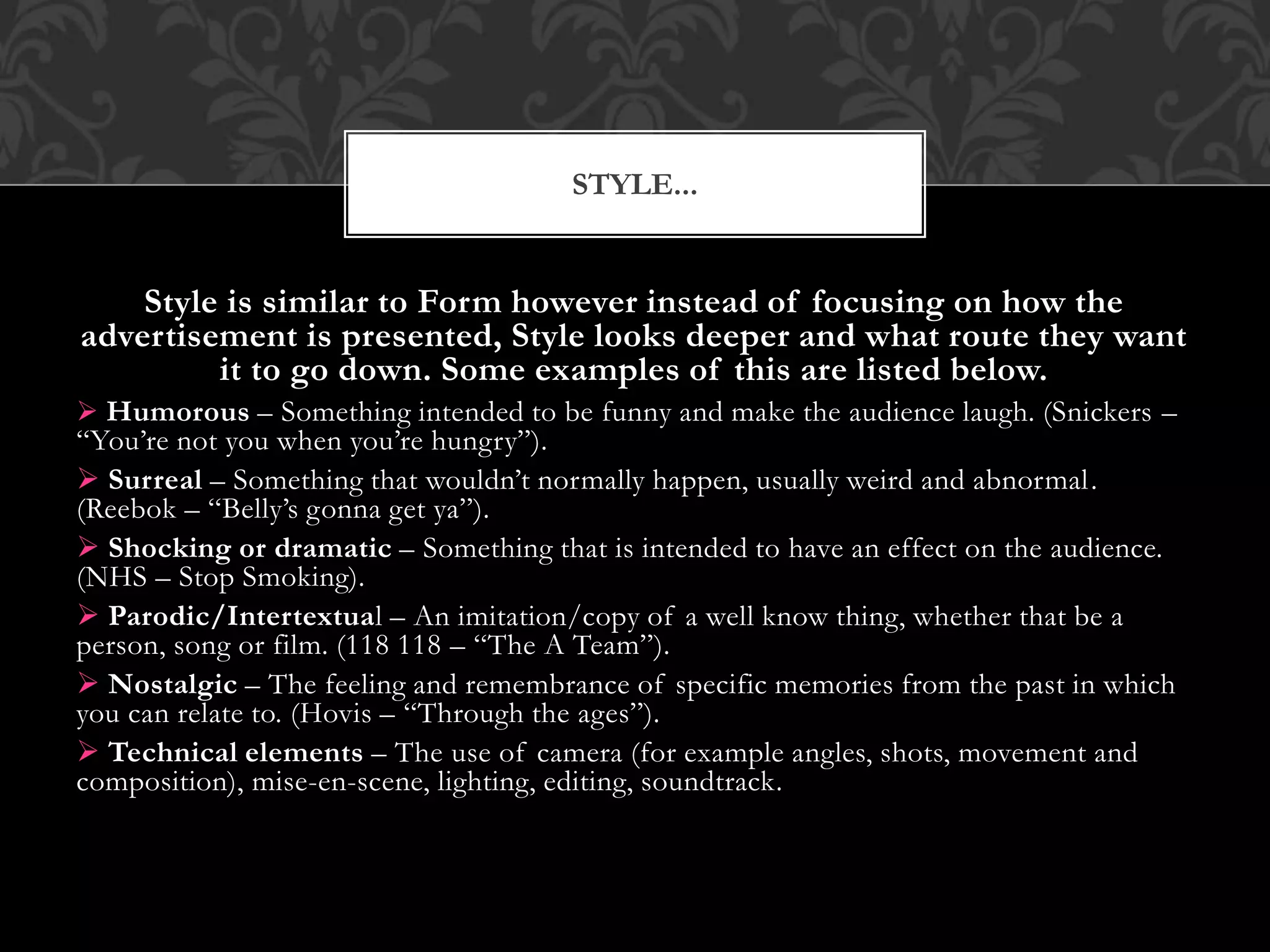 STYLE...
Style is similar to Form however instead of focusing on how the
advertisement is presented, Style looks deeper and what route they want
it to go down. Some examples of this are listed below.
 Humorous – Something intended to be funny and make the audience laugh. (Snickers –
“You’re not you when you’re hungry”).
 Surreal – Something that wouldn’t normally happen, usually weird and abnormal.
(Reebok – “Belly’s gonna get ya”).
 Shocking or dramatic – Something that is intended to have an effect on the audience.
(NHS – Stop Smoking).
 Parodic/Intertextual – An imitation/copy of a well know thing, whether that be a
person, song or film. (118 118 – “The A Team”).
 Nostalgic – The feeling and remembrance of specific memories from the past in which
you can relate to. (Hovis – “Through the ages”).
 Technical elements – The use of camera (for example angles, shots, movement and
composition), mise-en-scene, lighting, editing, soundtrack.
 