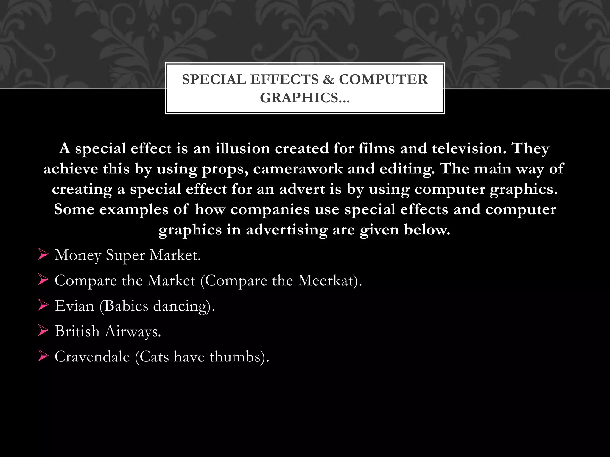 A special effect is an illusion created for films and television. They
achieve this by using props, camerawork and editing. The main way of
creating a special effect for an advert is by using computer graphics.
Some examples of how companies use special effects and computer
graphics in advertising are given below.
 Money Super Market.
 Compare the Market (Compare the Meerkat).
 Evian (Babies dancing).
 British Airways.
 Cravendale (Cats have thumbs).
SPECIAL EFFECTS & COMPUTER
GRAPHICS...
 