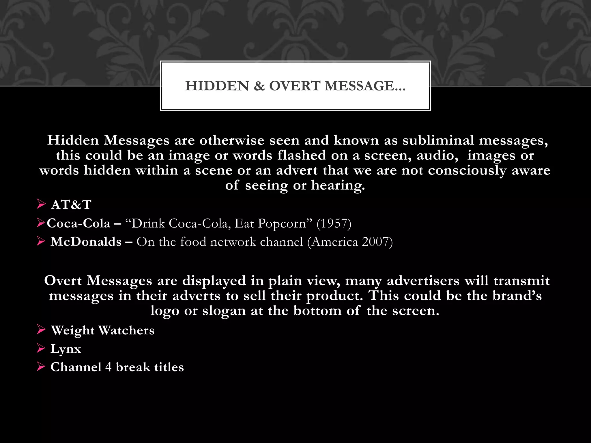 Hidden Messages are otherwise seen and known as subliminal messages,
this could be an image or words flashed on a screen, audio, images or
words hidden within a scene or an advert that we are not consciously aware
of seeing or hearing.
 AT&T
Coca-Cola – “Drink Coca-Cola, Eat Popcorn” (1957)
 McDonalds – On the food network channel (America 2007)
Overt Messages are displayed in plain view, many advertisers will transmit
messages in their adverts to sell their product. This could be the brand’s
logo or slogan at the bottom of the screen.
 Weight Watchers
 Lynx
 Channel 4 break titles
HIDDEN & OVERT MESSAGE...
 