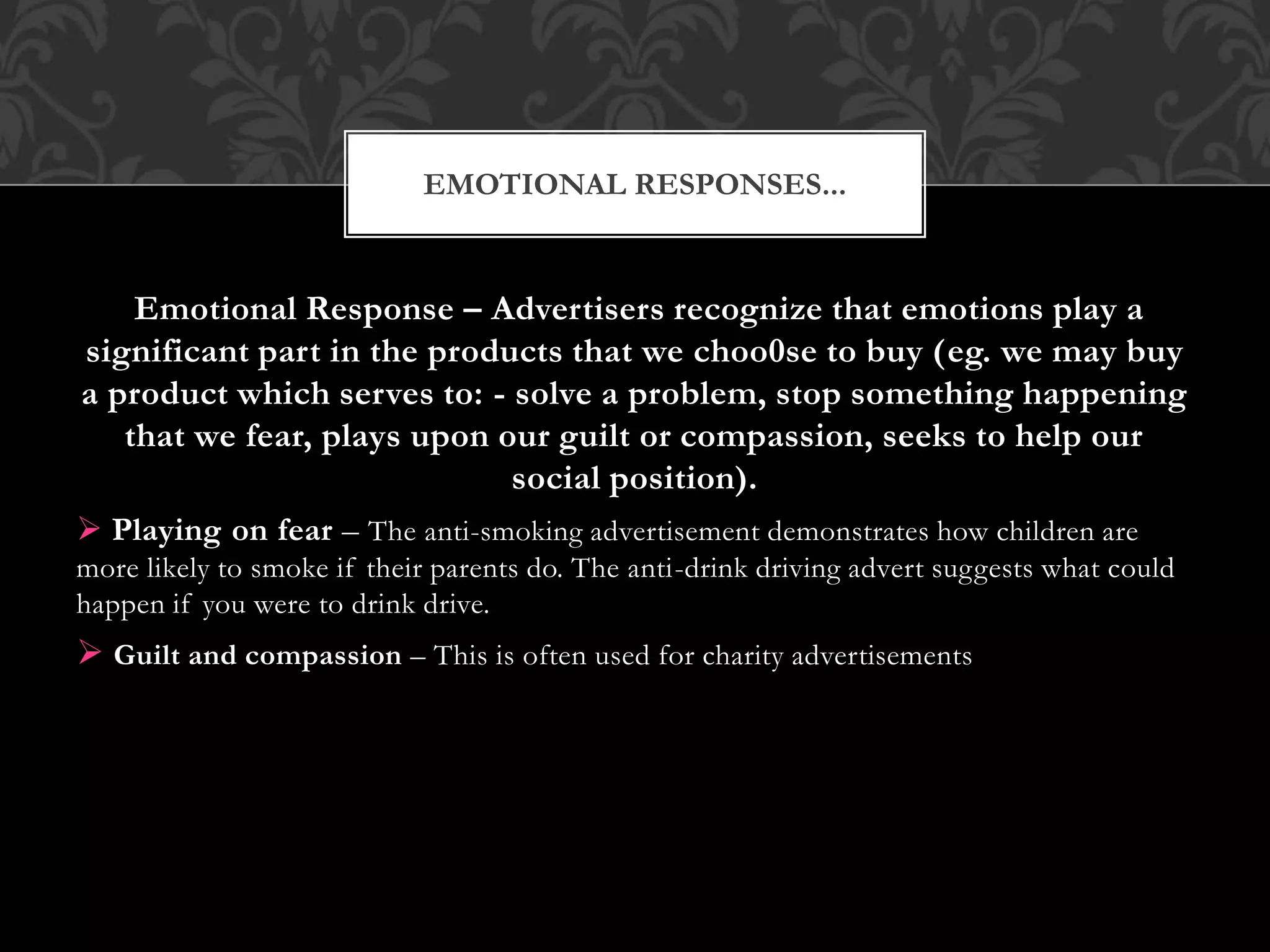 Emotional Response – Advertisers recognize that emotions play a
significant part in the products that we choo0se to buy (eg. we may buy
a product which serves to: - solve a problem, stop something happening
that we fear, plays upon our guilt or compassion, seeks to help our
social position).
 Playing on fear – The anti-smoking advertisement demonstrates how children are
more likely to smoke if their parents do. The anti-drink driving advert suggests what could
happen if you were to drink drive.
 Guilt and compassion – This is often used for charity advertisements
EMOTIONAL RESPONSES...
 