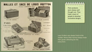 Their products
were always well
thought out. They
hade a team of
people to develop
innovative designs.
Louis Vuitton was always fresh in the
market. Hence their mantra always made
their goods refreshing for the
consumers.
 
