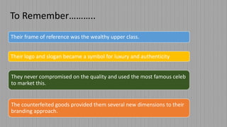 To Remember………..
Their frame of reference was the wealthy upper class.
Their logo and slogan became a symbol for luxury and authenticity
They never compromised on the quality and used the most famous celeb
to market this.
The counterfeited goods provided them several new dimensions to their
branding approach.
 