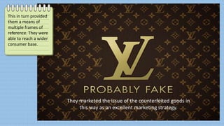 They marketed the issue of the counterfeited goods in
this way as an excellent marketing strategy.
This in turn provided
them a means of
multiple frames of
reference. They were
able to reach a wider
consumer base.
 