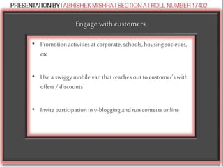 Engagewith customers
• Promotionactivitiesat corporate,schools,housingsocieties,
etc
• Usea swiggymobilevanthatreachesouttocustomer’swith
offers/ discounts
• Inviteparticipationinv-bloggingandruncontestsonline
 