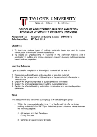 SCHOOL OF ARCHITECTURE, BUILDING AND DESIGN
BACHELOR OF QUANTITY SURVEYING (HONOURS)
Assignment 1a : Research on Building Material - CONCRETE
Submission Date: 29th
April 2014
Objectives
1. To introduce various types of building materials those are used in current
construction practice and their characteristics.
2. To create an understanding in students of the particular material and it
application in building and choices designers make in choosing building materials
based on their properties.
Learning Outcomes
Upon successful completion of this subject, students will be able to:
1. Recognise and recall types and properties of selected material.
2. Describe the general use of different type of the same family of material in
construction
3. Explain the physical properties of building material (concrete)
4. Explain the chemical properties of building material (concrete)
5. Explain the effect of building material on construction and structural qualities
(concrete)
TASK
This assignment is to be carried out in group of 4-5 students per group.
- Within the group each to select one (1) of the focus topic of a particular
building material (CONCRETE) as listed below and prepare a report to cover
the following aspect :
1. Admixtures and their Functions
Curing Process
2. Concrete Degradation and Defects
 