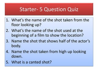 Starter- 5 Question Quiz
1. What’s the name of the shot taken from the
floor looking up?
2. What’s the name of the shot used at the
beginning of a film to show the location?
3. Name the shot that shows half of the actor’s
body.
4. Name the shot taken from high up looking
down.
5. What is a canted shot?
 