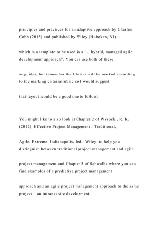 principles and practices for an adaptive approach by Charles
Cobb (2015) and published by Wiley (Hoboken, NJ)
which is a template to be used in a “…hybrid, managed agile
development approach”. You can use both of these
as guides, but remember the Charter will be marked according
to the marking criteria/rubric so I would suggest
that layout would be a good one to follow.
You might like to also look at Chapter 2 of Wysocki, R. K.
(2012). Effective Project Management : Traditional,
Agile, Extreme. Indianapolis, Ind.: Wiley. to help you
distinguish between traditional project management and agile
project management and Chapter 3 of Schwalbe where you can
find examples of a predictive project management
approach and an agile project management approach to the same
project – an intranet site development.
 