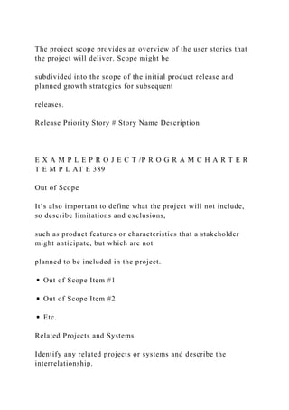 The project scope provides an overview of the user stories that
the project will deliver. Scope might be
subdivided into the scope of the initial product release and
planned growth strategies for subsequent
releases.
Release Priority Story # Story Name Description
E X A M P L E P R O J E C T /P R O G R A M C H A R T E R
T E M P L AT E 389
Out of Scope
It’s also important to define what the project will not include,
so describe limitations and exclusions,
such as product features or characteristics that a stakeholder
might anticipate, but which are not
planned to be included in the project.
◾ Out of Scope Item #1
◾ Out of Scope Item #2
◾ Etc.
Related Projects and Systems
Identify any related projects or systems and describe the
interrelationship.
 