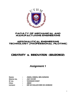 1
FACULTY OF MECHANICAL AND
MANUFACTURING ENGINEERING
AERONAUTICAL ENGINEERING
TECHNOLOGY (PROFESSIONAL PILOTING)
CREATIVITY & INNOVATION (BDU20902)
Assignment 1
Name : AMAL IQMAL BIN ADNAN
Matrix no. : AD110189
IC no. : 920402015507
Class : 2BDC
Lecture : DR SH SALLEH BIN SH AHMAD
 
