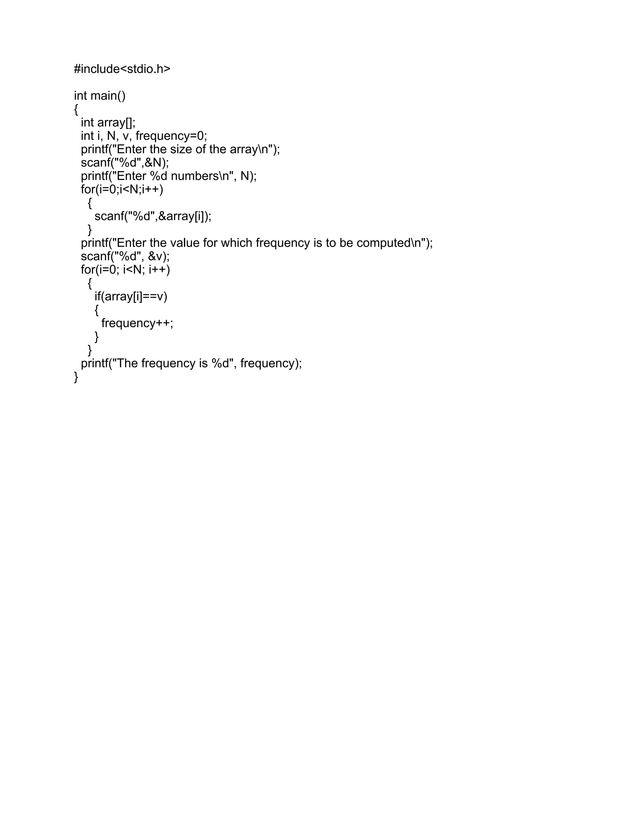 #include<stdio.h>
int main()
{
int array[];
int i, N, v, frequency=0;
printf("Enter the size of the arrayn");
scanf("%d",&N);
printf("Enter %d numbersn", N);
for(i=0;i<N;i++)
{
scanf("%d",&array[i]);
}
printf("Enter the value for which frequency is to be computedn");
scanf("%d", &v);
for(i=0; i<N; i++)
{
if(array[i]==v)
{
frequency++;
}
}
printf("The frequency is %d", frequency);
}
 