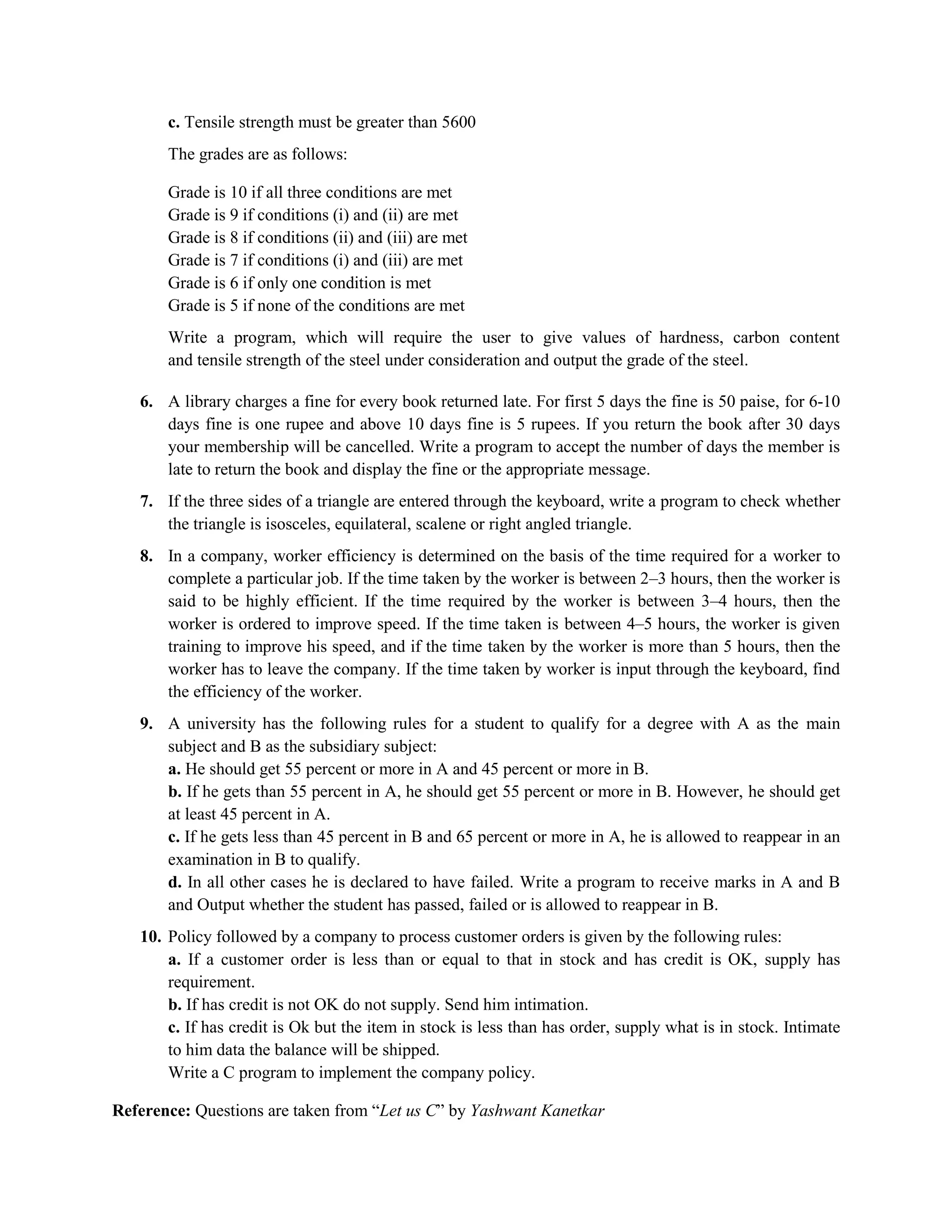 c. Tensile strength must be greater than 5600
The grades are as follows:
Grade is 10 if all three conditions are met
Grade is 9 if conditions (i) and (ii) are met
Grade is 8 if conditions (ii) and (iii) are met
Grade is 7 if conditions (i) and (iii) are met
Grade is 6 if only one condition is met
Grade is 5 if none of the conditions are met
Write a program, which will require the user to give values of hardness, carbon content
and tensile strength of the steel under consideration and output the grade of the steel.
6. A library charges a fine for every book returned late. For first 5 days the fine is 50 paise, for 6-10
days fine is one rupee and above 10 days fine is 5 rupees. If you return the book after 30 days
your membership will be cancelled. Write a program to accept the number of days the member is
late to return the book and display the fine or the appropriate message.
7. If the three sides of a triangle are entered through the keyboard, write a program to check whether
the triangle is isosceles, equilateral, scalene or right angled triangle.
8. In a company, worker efficiency is determined on the basis of the time required for a worker to
complete a particular job. If the time taken by the worker is between 2–3 hours, then the worker is
said to be highly efficient. If the time required by the worker is between 3–4 hours, then the
worker is ordered to improve speed. If the time taken is between 4–5 hours, the worker is given
training to improve his speed, and if the time taken by the worker is more than 5 hours, then the
worker has to leave the company. If the time taken by worker is input through the keyboard, find
the efficiency of the worker.
9. A university has the following rules for a student to qualify for a degree with A as the main
subject and B as the subsidiary subject:
a. He should get 55 percent or more in A and 45 percent or more in B.
b. If he gets than 55 percent in A, he should get 55 percent or more in B. However, he should get
at least 45 percent in A.
c. If he gets less than 45 percent in B and 65 percent or more in A, he is allowed to reappear in an
examination in B to qualify.
d. In all other cases he is declared to have failed. Write a program to receive marks in A and B
and Output whether the student has passed, failed or is allowed to reappear in B.
10. Policy followed by a company to process customer orders is given by the following rules:
a. If a customer order is less than or equal to that in stock and has credit is OK, supply has
requirement.
b. If has credit is not OK do not supply. Send him intimation.
c. If has credit is Ok but the item in stock is less than has order, supply what is in stock. Intimate
to him data the balance will be shipped.
Write a C program to implement the company policy.
Reference: Questions are taken from “Let us C” by Yashwant Kanetkar
 