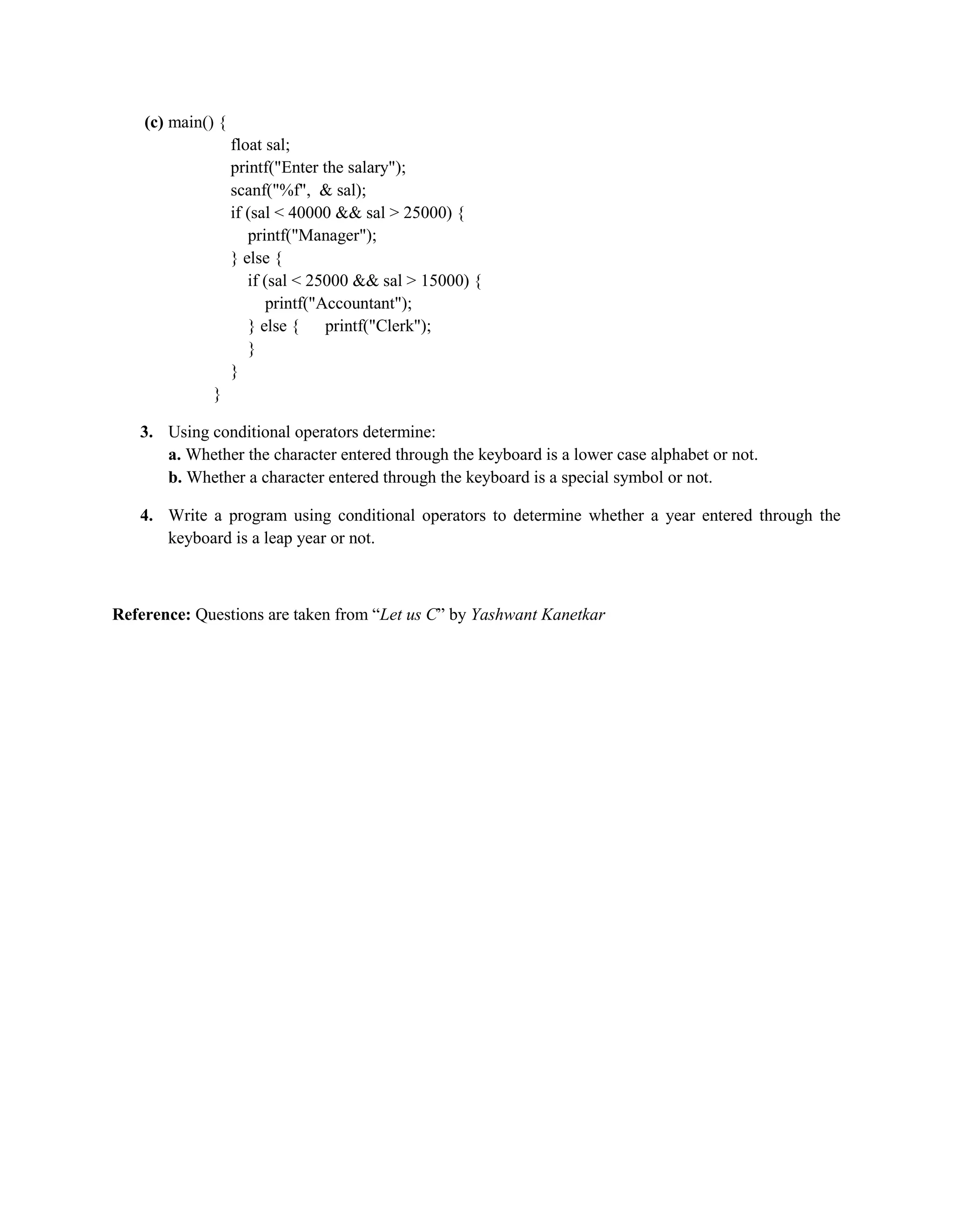 (c) main() {
float sal;
printf("Enter the salary");
scanf("%f", & sal);
if (sal < 40000 && sal > 25000) {
printf("Manager");
} else {
if (sal < 25000 && sal > 15000) {
printf("Accountant");
} else { printf("Clerk");
}
}
}
3. Using conditional operators determine:
a. Whether the character entered through the keyboard is a lower case alphabet or not.
b. Whether a character entered through the keyboard is a special symbol or not.
4. Write a program using conditional operators to determine whether a year entered through the
keyboard is a leap year or not.
Reference: Questions are taken from “Let us C” by Yashwant Kanetkar
 