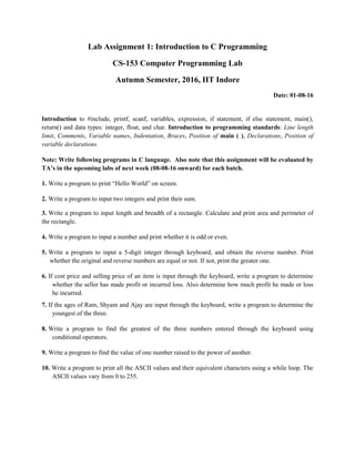 Lab Assignment 1: Introduction to C Programming
CS-153 Computer Programming Lab
Autumn Semester, 2016, IIT Indore
Date: 01-08-16
Introduction to #include, printf, scanf, variables, expression, if statement, if else statement, main(),
return() and data types: integer, float, and char. Introduction to programming standards: Line length
limit, Comments, Variable names, Indentation, Braces, Position of main ( ), Declarations, Position of
variable declarations.
Note: Write following programs in C language. Also note that this assignment will be evaluated by
TA’s in the upcoming labs of next week (08-08-16 onward) for each batch.
1. Write a program to print “Hello World” on screen.
2. Write a program to input two integers and print their sum.
3. Write a program to input length and breadth of a rectangle. Calculate and print area and perimeter of
the rectangle.
4. Write a program to input a number and print whether it is odd or even.
5. Write a program to input a 5-digit integer through keyboard, and obtain the reverse number. Print
whether the original and reverse numbers are equal or not. If not, print the greater one.
6. If cost price and selling price of an item is input through the keyboard, write a program to determine
whether the seller has made profit or incurred loss. Also determine how much profit he made or loss
he incurred.
7. If the ages of Ram, Shyam and Ajay are input through the keyboard, write a program to determine the
youngest of the three.
8. Write a program to find the greatest of the three numbers entered through the keyboard using
conditional operators.
9. Write a program to find the value of one number raised to the power of another.
10. Write a program to print all the ASCII values and their equivalent characters using a while loop. The
ASCII values vary from 0 to 255.
 