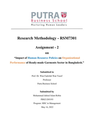 Research Methodology - RSM7301
Assignment - 2
on
“Impact of Human Resource Policies on Organizational
Performance of Ready-made Garments Sector in Bangladesh.”
Submitted to
Prof. Dr. Wan Fadzilah Wan Yusof
Professor
Putra Business School
Submitted by
Mohammed Jahirul Islam Robin
PBS21203193
Program: MSC in Management
May 16, 2022
 