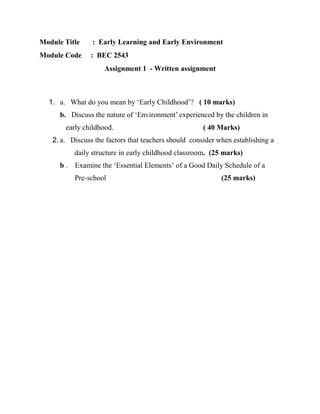 Module Title : Early Learning and Early Environment
Module Code : BEC 2543
Assignment 1 - Written assignment
1. a. What do you mean by ‘Early Childhood’? ( 10 marks)
b. Discuss the nature of ‘Environment’ experienced by the children in
early childhood. ( 40 Marks)
2. a. Discuss the factors that teachers should consider when establishing a
daily structure in early childhood classroom. (25 marks)
b . Examine the ‘Essential Elements’ of a Good Daily Schedule of a
Pre-school (25 marks)
 