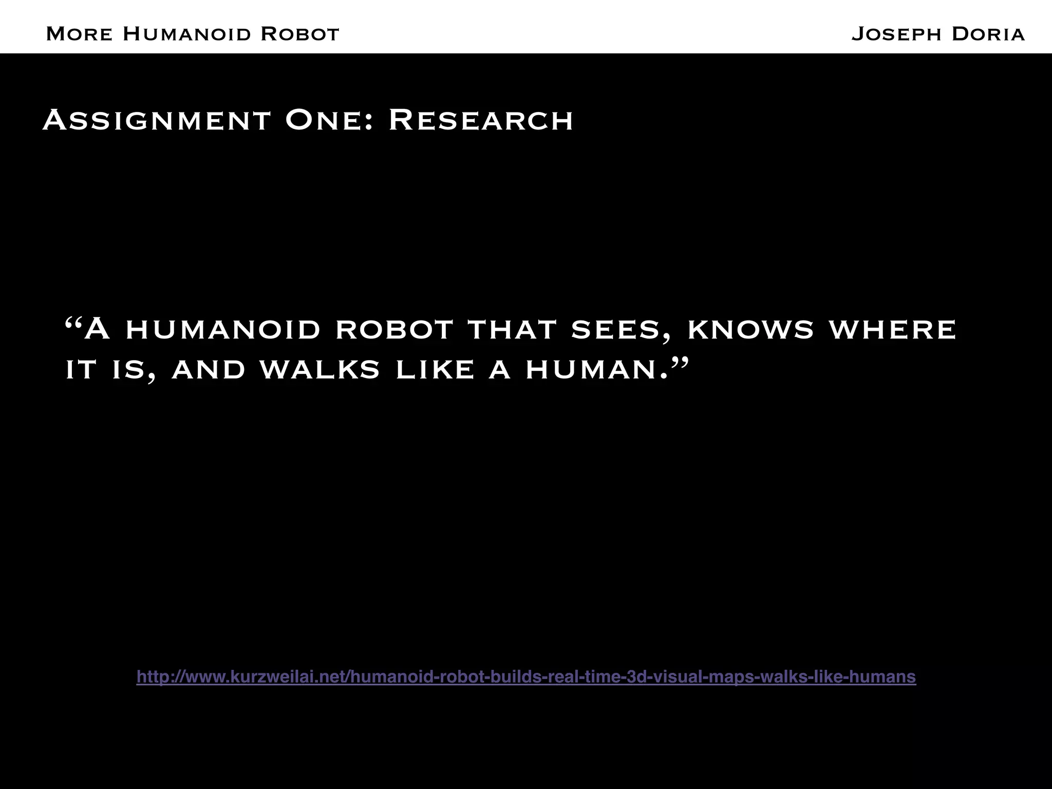 A More Humanoid Robot 
Assignment One: Research 
“A humanoid robot that sees, knows where 
it is, and walks like a human.” 
! 
! 
http://www.kurzweilai.net/humanoid-robot-builds-real-time-3d-visual-maps-walks-like-humans! 
! 
! 
Joseph Doria 
 