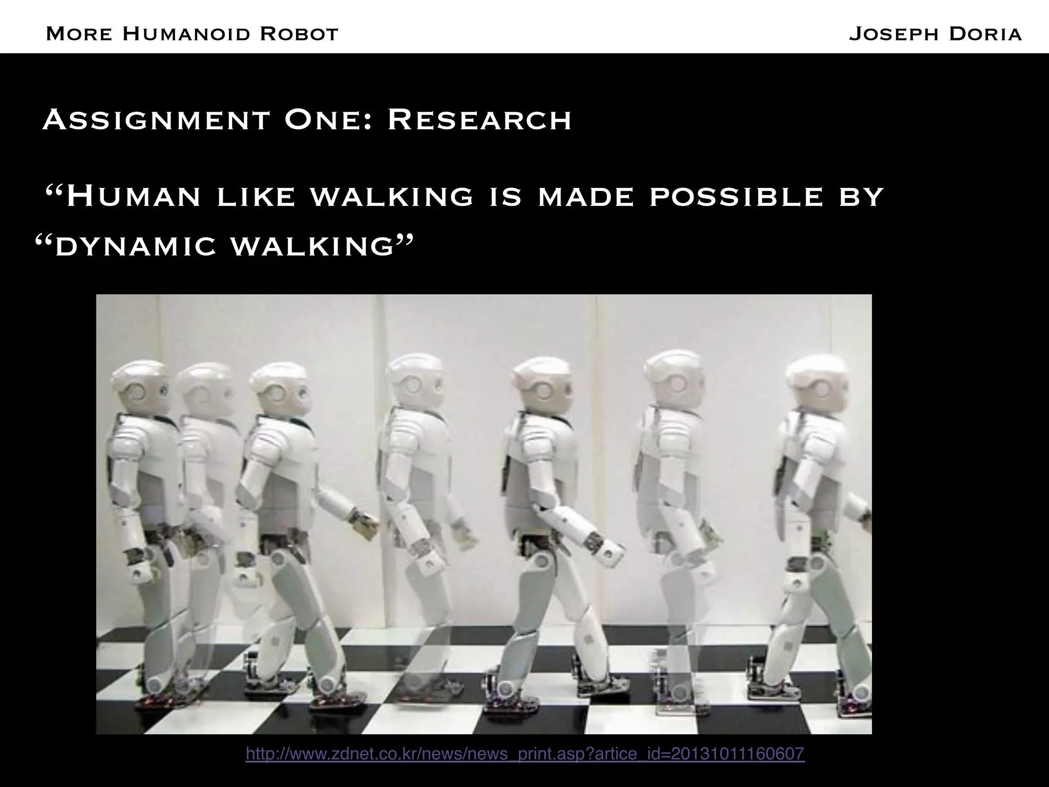 A More Humanoid Robot 
Assignment One: Research 
“Human like walking is made possible by 
“dynamic walking” 
http://www.zdnet.co.kr/news/news_print.asp?artice_id=20131011160607! 
Joseph Doria 
 