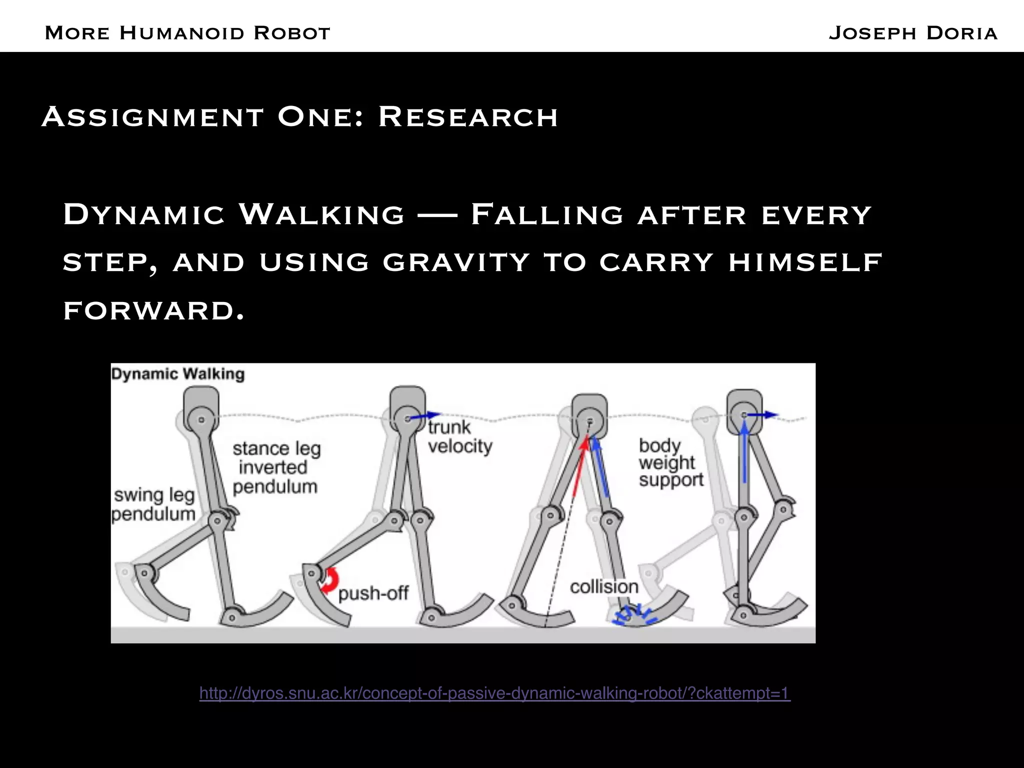 A More Humanoid Robot 
Assignment One: Research 
Dynamic Walking — Falling after every 
step, and using gravity to carry himself 
forward. 
http://dyros.snu.ac.kr/concept-of-passive-dynamic-walking-robot/?ckattempt=1! 
Joseph Doria 
 