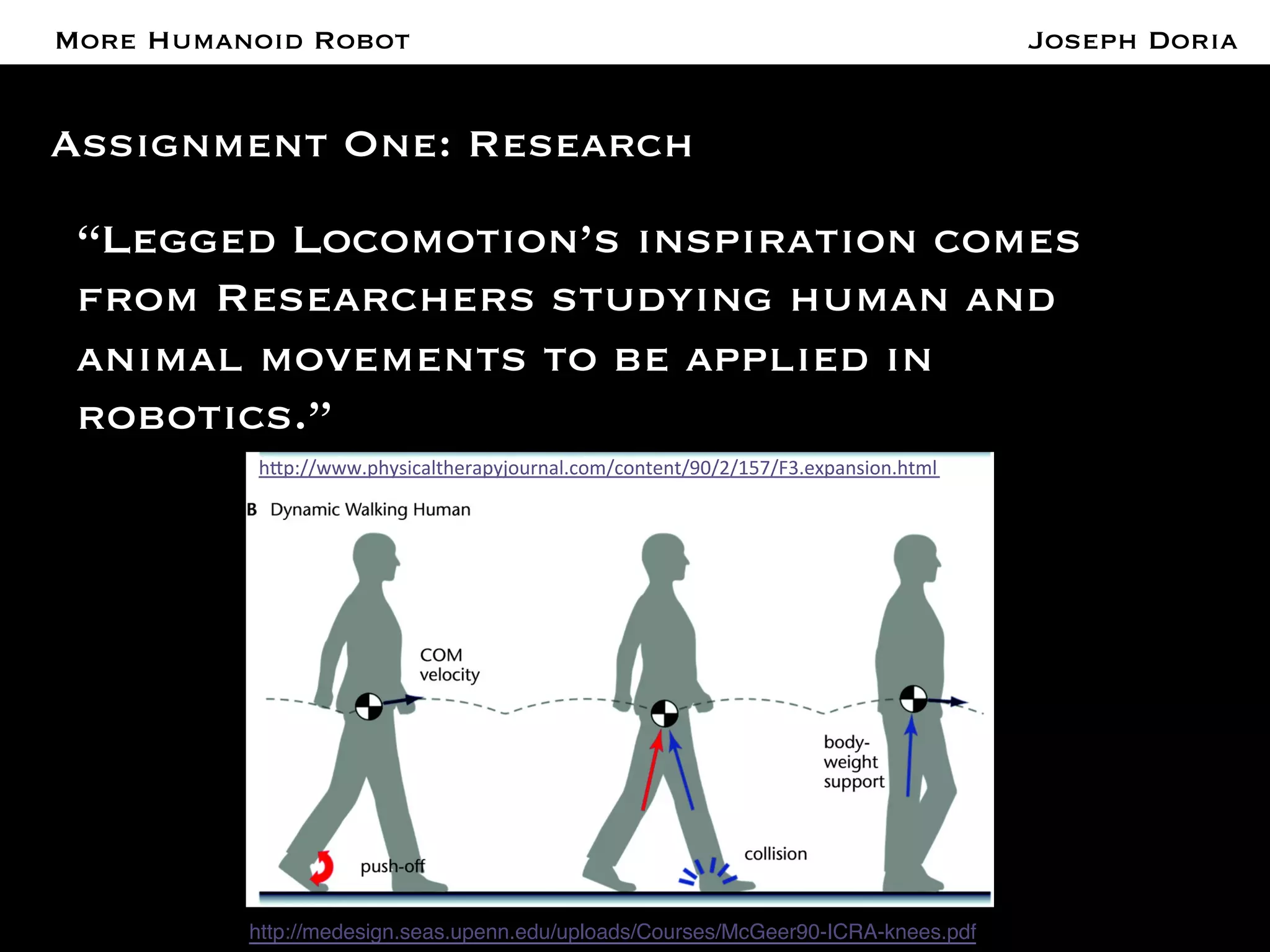 A More Humanoid Robot 
Assignment One: Research 
“Legged Locomotion’s inspiration comes 
from Researchers studying human and 
animal movements to be applied in 
robotics.” 
h#p://www.physicaltherapyjournal.com/content/90/2/157/F3.expansion.html 
http://medesign.seas.upenn.edu/uploads/Courses/McGeer90-ICRA-knees.pdf! 
Joseph Doria 
 