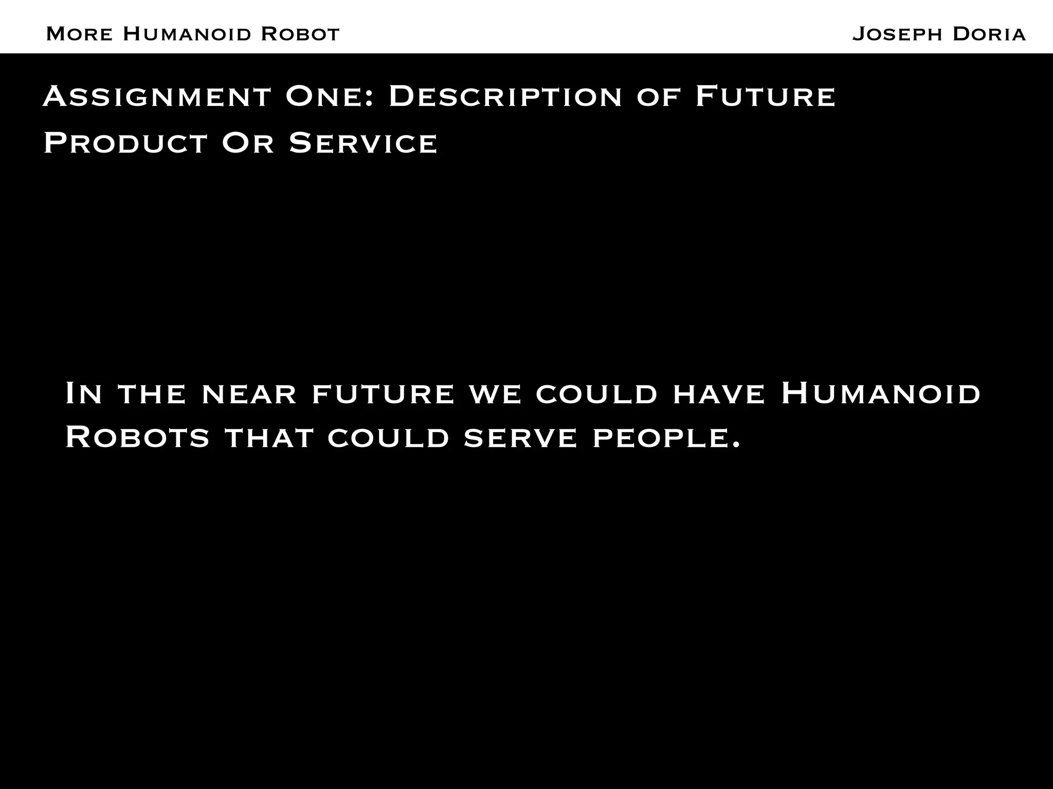 A More Humanoid Robot 
Assignment One: Description of Future 
Product Or Service 
Joseph Doria 
In the near future we could have Humanoid 
Robots that could serve people. 
 