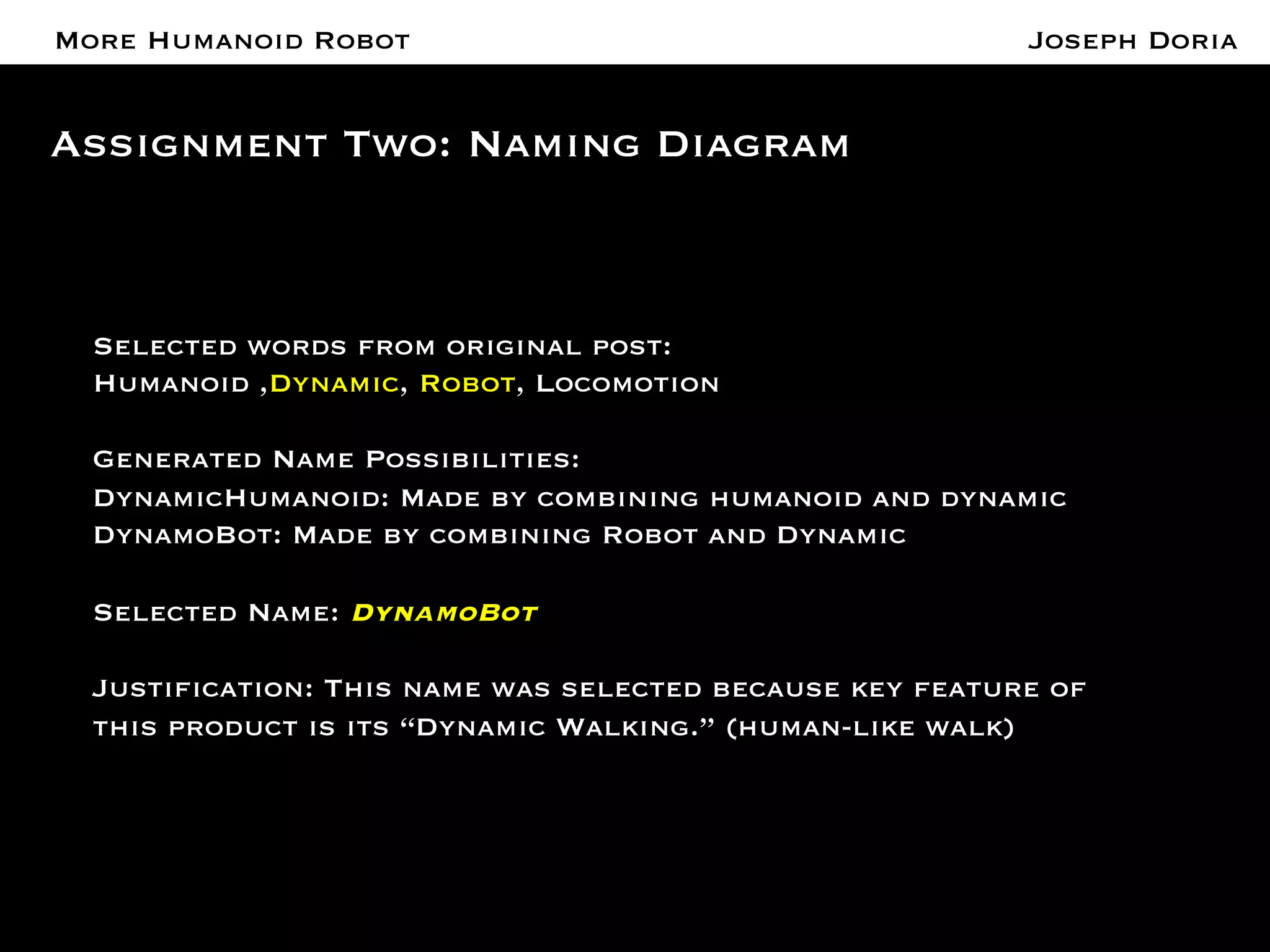 A More Humanoid Robot 
Assignment Two: Naming Diagram 
Joseph Doria 
Selected words from original post:" 
Humanoid ,Dynamic, Robot, Locomotion " 
" 
Generated Name Possibilities:" 
DynamicHumanoid: Made by combining humanoid and dynamic" 
DynamoBot: Made by combining Robot and Dynamic " 
" 
Selected Name: DynamoBot 
 
Justification: This name was selected because key feature of 
this product is its “Dynamic Walking.” (human-like walk) 
 