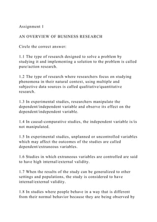 Assignment 1
AN OVERVIEW OF BUSINESS RESEARCH
Circle the correct answer:
1.1 The type of research designed to solve a problem by
studying it and implementing a solution to the problem is called
pure/action research.
1.2 The type of research where researchers focus on studying
phenomena in their natural context, using multiple and
subjective data sources is called qualitative/quantitative
research.
1.3 In experimental studies, researchers manipulate the
dependent/independent variable and observe its effect on the
dependent/independent variable.
1.4 In causal-comparative studies, the independent variable is/is
not manipulated.
1.5 In experimental studies, unplanned or uncontrolled variables
which may affect the outcomes of the studies are called
dependent/extraneous variables.
1.6 Studies in which extraneous variables are controlled are said
to have high internal/external validity.
1.7 When the results of the study can be generalized to other
settings and populations, the study is considered to have
internal/external validity.
1.8 In studies where people behave in a way that is different
from their normal behavior because they are being observed by
 