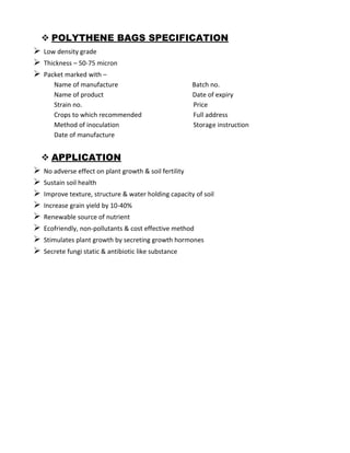  POLYTHENE BAGS SPECIFICATION
 Low density grade
 Thickness – 50-75 micron
 Packet marked with –
Name of manufacture Batch no.
Name of product Date of expiry
Strain no. Price
Crops to which recommended Full address
Method of inoculation Storage instruction
Date of manufacture
 APPLICATION
 No adverse effect on plant growth & soil fertility
 Sustain soil health
 Improve texture, structure & water holding capacity of soil
 Increase grain yield by 10-40%
 Renewable source of nutrient
 Ecofriendly, non-pollutants & cost effective method
 Stimulates plant growth by secreting growth hormones
 Secrete fungi static & antibiotic like substance
 