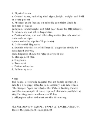 6. Physical exam
a. General exam, including vital signs, height, weight, and BMI
on every patient
b. Physical exam focused on episodic complaint (include
numbers of weeks
gestation, fundal height, and fetal heart tones for OB patients)
7. Labs, tests, and other diagnostics
a. Pertinent labs, test, and other diagnostics (include routine
tests such as triple
screen and urine dip for OB patients)
8. Differential diagnoses
a. Explain why this set of differential diagnoses should be
considered and why
each diagnosis should be ruled in or ruled out.
9. Management plan
a. Diagnosis
b. Treatment
c. Patient education
d. Follow-up care
Note:
The School of Nursing requires that all papers submitted i
nclude a title page, introduction, summary, and references.
The Sample Paper provided at the Walden Writing Center
provides an example of those required elements (available at
http://writingcenter.waldenu.edu/57.htm
). All papers submitted must use this formatting.
PLEASE REVIEW SAMPLE PAPER ATTACHED BELOW.
This is the guide to this assignment
 
