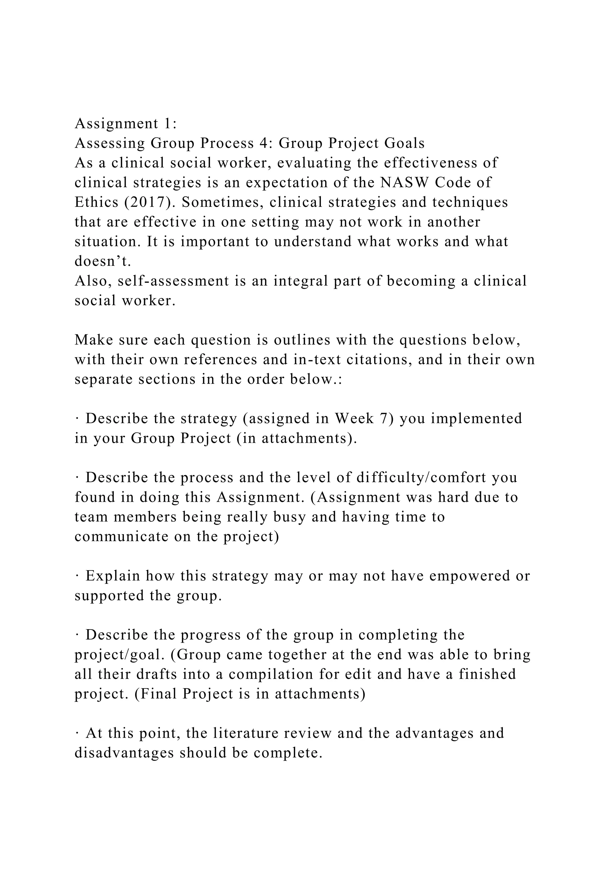 Assignment 1:
Assessing Group Process 4: Group Project Goals
As a clinical social worker, evaluating the effectiveness of
clinical strategies is an expectation of the NASW Code of
Ethics (2017). Sometimes, clinical strategies and techniques
that are effective in one setting may not work in another
situation. It is important to understand what works and what
doesn’t.
Also, self-assessment is an integral part of becoming a clinical
social worker.
Make sure each question is outlines with the questions below,
with their own references and in-text citations, and in their own
separate sections in the order below.:
· Describe the strategy (assigned in Week 7) you implemented
in your Group Project (in attachments).
· Describe the process and the level of difficulty/comfort you
found in doing this Assignment. (Assignment was hard due to
team members being really busy and having time to
communicate on the project)
· Explain how this strategy may or may not have empowered or
supported the group.
· Describe the progress of the group in completing the
project/goal. (Group came together at the end was able to bring
all their drafts into a compilation for edit and have a finished
project. (Final Project is in attachments)
· At this point, the literature review and the advantages and
disadvantages should be complete.
 