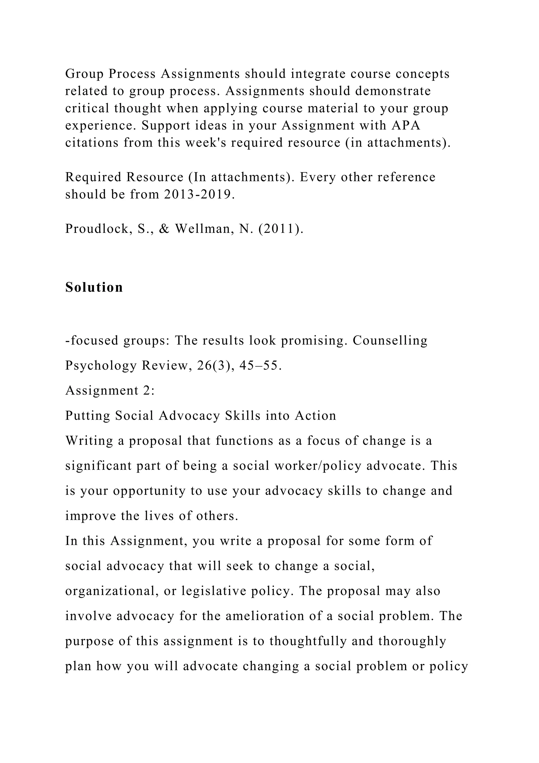 Group Process Assignments should integrate course concepts
related to group process. Assignments should demonstrate
critical thought when applying course material to your group
experience. Support ideas in your Assignment with APA
citations from this week's required resource (in attachments).
Required Resource (In attachments). Every other reference
should be from 2013-2019.
Proudlock, S., & Wellman, N. (2011).
Solution
-focused groups: The results look promising. Counselling
Psychology Review, 26(3), 45–55.
Assignment 2:
Putting Social Advocacy Skills into Action
Writing a proposal that functions as a focus of change is a
significant part of being a social worker/policy advocate. This
is your opportunity to use your advocacy skills to change and
improve the lives of others.
In this Assignment, you write a proposal for some form of
social advocacy that will seek to change a social,
organizational, or legislative policy. The proposal may also
involve advocacy for the amelioration of a social problem. The
purpose of this assignment is to thoughtfully and thoroughly
plan how you will advocate changing a social problem or policy
 