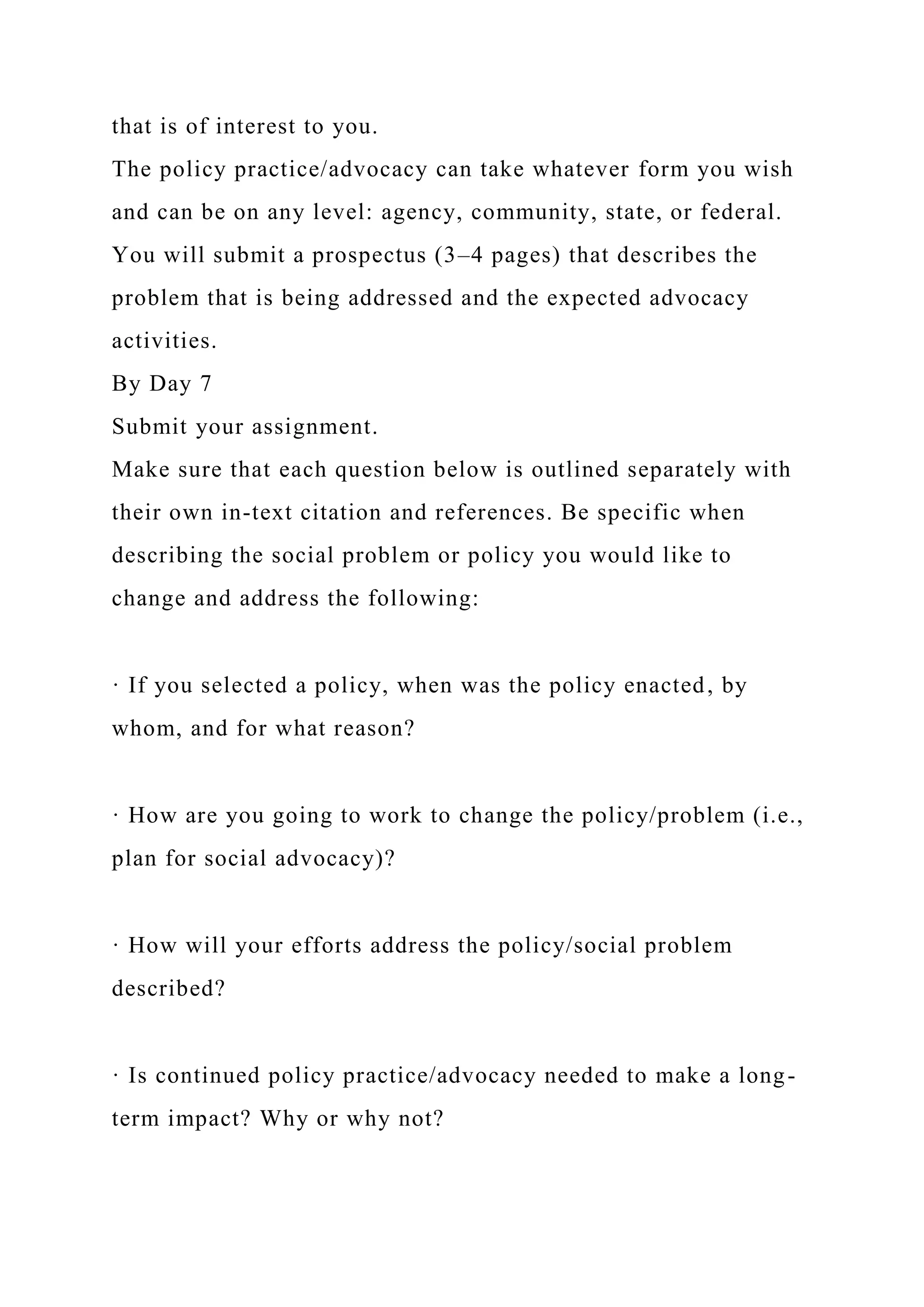 that is of interest to you.
The policy practice/advocacy can take whatever form you wish
and can be on any level: agency, community, state, or federal.
You will submit a prospectus (3–4 pages) that describes the
problem that is being addressed and the expected advocacy
activities.
By Day 7
Submit your assignment.
Make sure that each question below is outlined separately with
their own in-text citation and references. Be specific when
describing the social problem or policy you would like to
change and address the following:
· If you selected a policy, when was the policy enacted, by
whom, and for what reason?
· How are you going to work to change the policy/problem (i.e.,
plan for social advocacy)?
· How will your efforts address the policy/social problem
described?
· Is continued policy practice/advocacy needed to make a long-
term impact? Why or why not?
 
