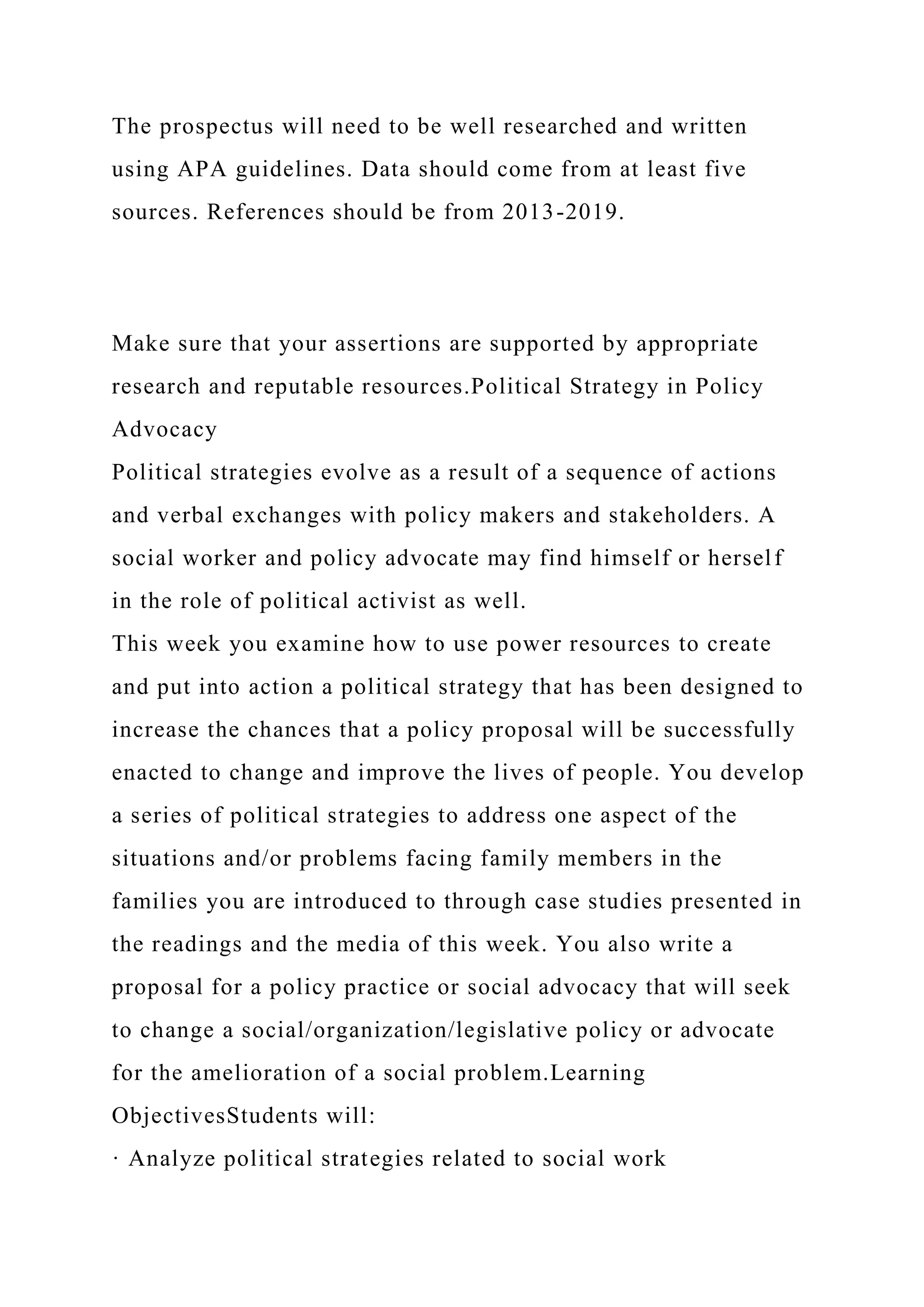 The prospectus will need to be well researched and written
using APA guidelines. Data should come from at least five
sources. References should be from 2013-2019.
Make sure that your assertions are supported by appropriate
research and reputable resources.Political Strategy in Policy
Advocacy
Political strategies evolve as a result of a sequence of actions
and verbal exchanges with policy makers and stakeholders. A
social worker and policy advocate may find himself or herself
in the role of political activist as well.
This week you examine how to use power resources to create
and put into action a political strategy that has been designed to
increase the chances that a policy proposal will be successfully
enacted to change and improve the lives of people. You develop
a series of political strategies to address one aspect of the
situations and/or problems facing family members in the
families you are introduced to through case studies presented in
the readings and the media of this week. You also write a
proposal for a policy practice or social advocacy that will seek
to change a social/organization/legislative policy or advocate
for the amelioration of a social problem.Learning
ObjectivesStudents will:
· Analyze political strategies related to social work
 