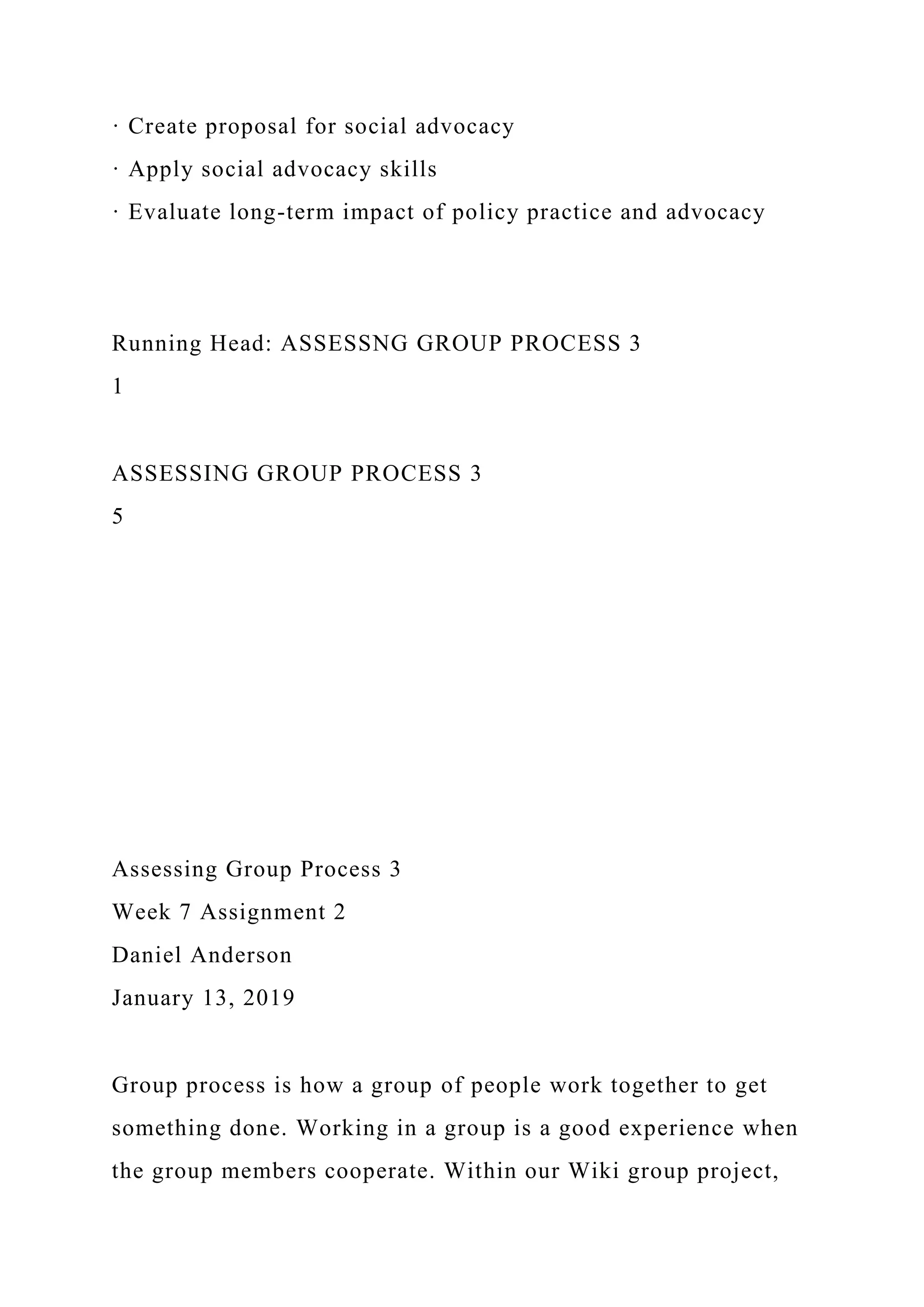 · Create proposal for social advocacy
· Apply social advocacy skills
· Evaluate long-term impact of policy practice and advocacy
Running Head: ASSESSNG GROUP PROCESS 3
1
ASSESSING GROUP PROCESS 3
5
Assessing Group Process 3
Week 7 Assignment 2
Daniel Anderson
January 13, 2019
Group process is how a group of people work together to get
something done. Working in a group is a good experience when
the group members cooperate. Within our Wiki group project,
 