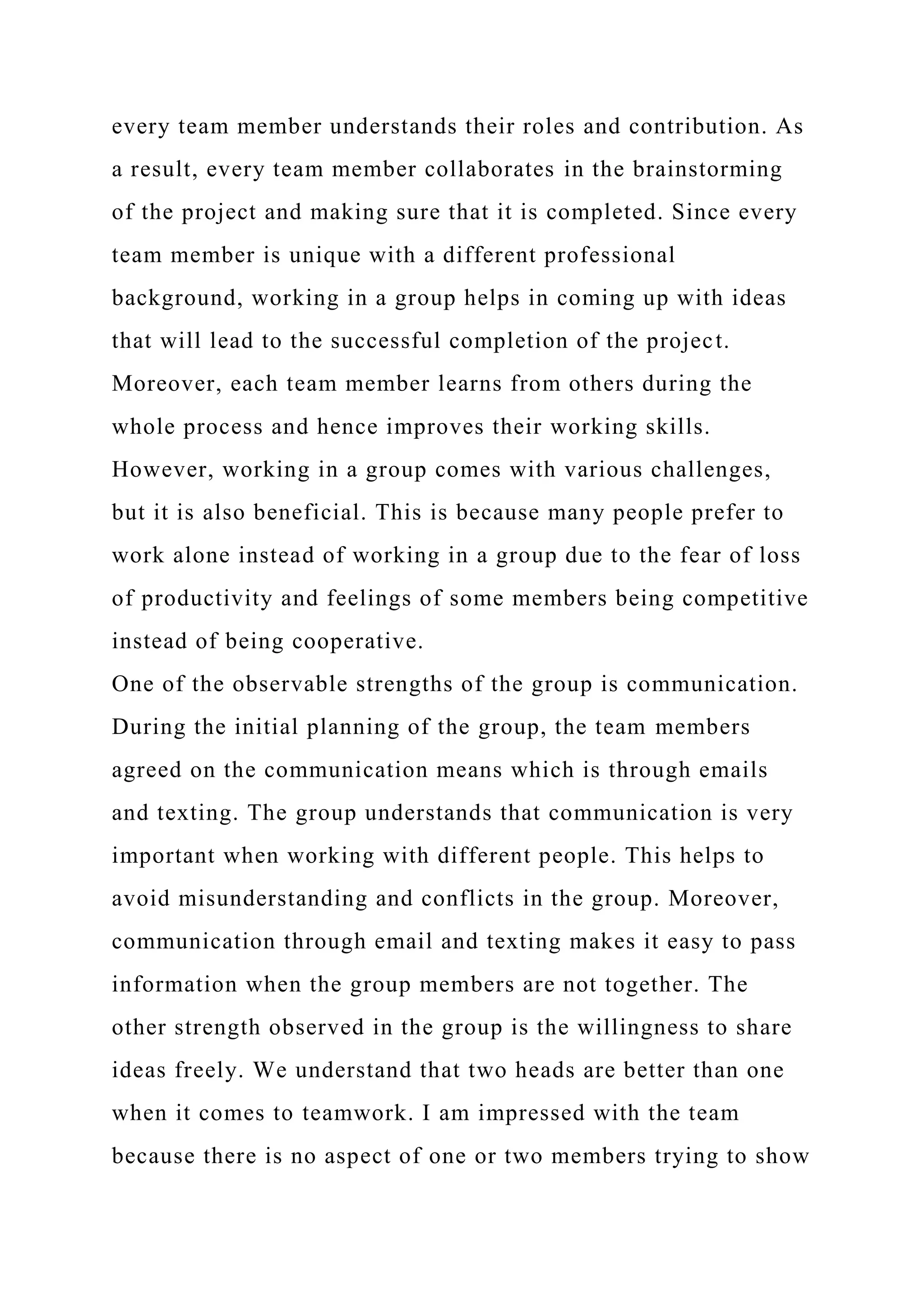 every team member understands their roles and contribution. As
a result, every team member collaborates in the brainstorming
of the project and making sure that it is completed. Since every
team member is unique with a different professional
background, working in a group helps in coming up with ideas
that will lead to the successful completion of the project.
Moreover, each team member learns from others during the
whole process and hence improves their working skills.
However, working in a group comes with various challenges,
but it is also beneficial. This is because many people prefer to
work alone instead of working in a group due to the fear of loss
of productivity and feelings of some members being competitive
instead of being cooperative.
One of the observable strengths of the group is communication.
During the initial planning of the group, the team members
agreed on the communication means which is through emails
and texting. The group understands that communication is very
important when working with different people. This helps to
avoid misunderstanding and conflicts in the group. Moreover,
communication through email and texting makes it easy to pass
information when the group members are not together. The
other strength observed in the group is the willingness to share
ideas freely. We understand that two heads are better than one
when it comes to teamwork. I am impressed with the team
because there is no aspect of one or two members trying to show
 