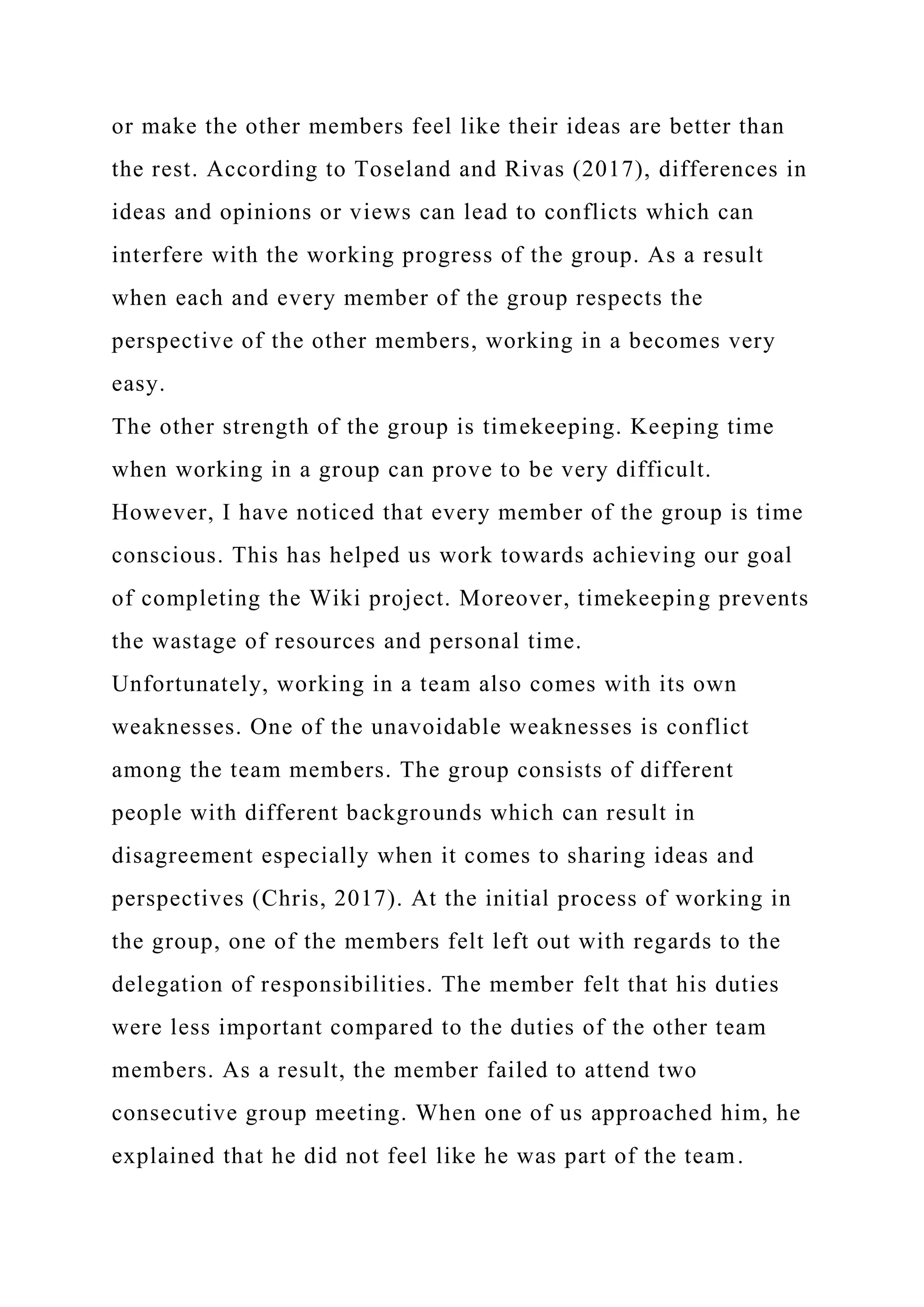 or make the other members feel like their ideas are better than
the rest. According to Toseland and Rivas (2017), differences in
ideas and opinions or views can lead to conflicts which can
interfere with the working progress of the group. As a result
when each and every member of the group respects the
perspective of the other members, working in a becomes very
easy.
The other strength of the group is timekeeping. Keeping time
when working in a group can prove to be very difficult.
However, I have noticed that every member of the group is time
conscious. This has helped us work towards achieving our goal
of completing the Wiki project. Moreover, timekeeping prevents
the wastage of resources and personal time.
Unfortunately, working in a team also comes with its own
weaknesses. One of the unavoidable weaknesses is conflict
among the team members. The group consists of different
people with different backgrounds which can result in
disagreement especially when it comes to sharing ideas and
perspectives (Chris, 2017). At the initial process of working in
the group, one of the members felt left out with regards to the
delegation of responsibilities. The member felt that his duties
were less important compared to the duties of the other team
members. As a result, the member failed to attend two
consecutive group meeting. When one of us approached him, he
explained that he did not feel like he was part of the team.
 