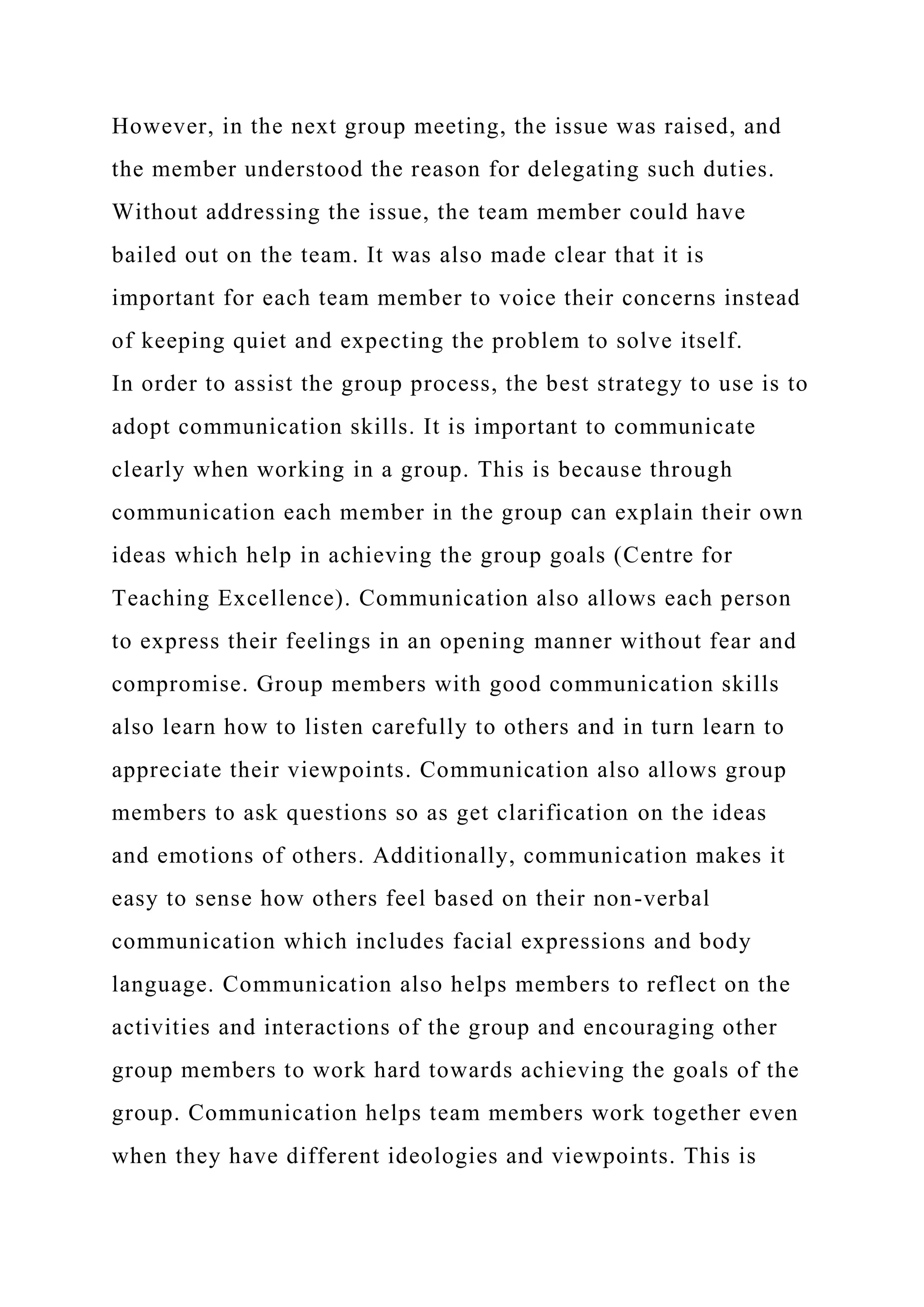 However, in the next group meeting, the issue was raised, and
the member understood the reason for delegating such duties.
Without addressing the issue, the team member could have
bailed out on the team. It was also made clear that it is
important for each team member to voice their concerns instead
of keeping quiet and expecting the problem to solve itself.
In order to assist the group process, the best strategy to use is to
adopt communication skills. It is important to communicate
clearly when working in a group. This is because through
communication each member in the group can explain their own
ideas which help in achieving the group goals (Centre for
Teaching Excellence). Communication also allows each person
to express their feelings in an opening manner without fear and
compromise. Group members with good communication skills
also learn how to listen carefully to others and in turn learn to
appreciate their viewpoints. Communication also allows group
members to ask questions so as get clarification on the ideas
and emotions of others. Additionally, communication makes it
easy to sense how others feel based on their non-verbal
communication which includes facial expressions and body
language. Communication also helps members to reflect on the
activities and interactions of the group and encouraging other
group members to work hard towards achieving the goals of the
group. Communication helps team members work together even
when they have different ideologies and viewpoints. This is
 