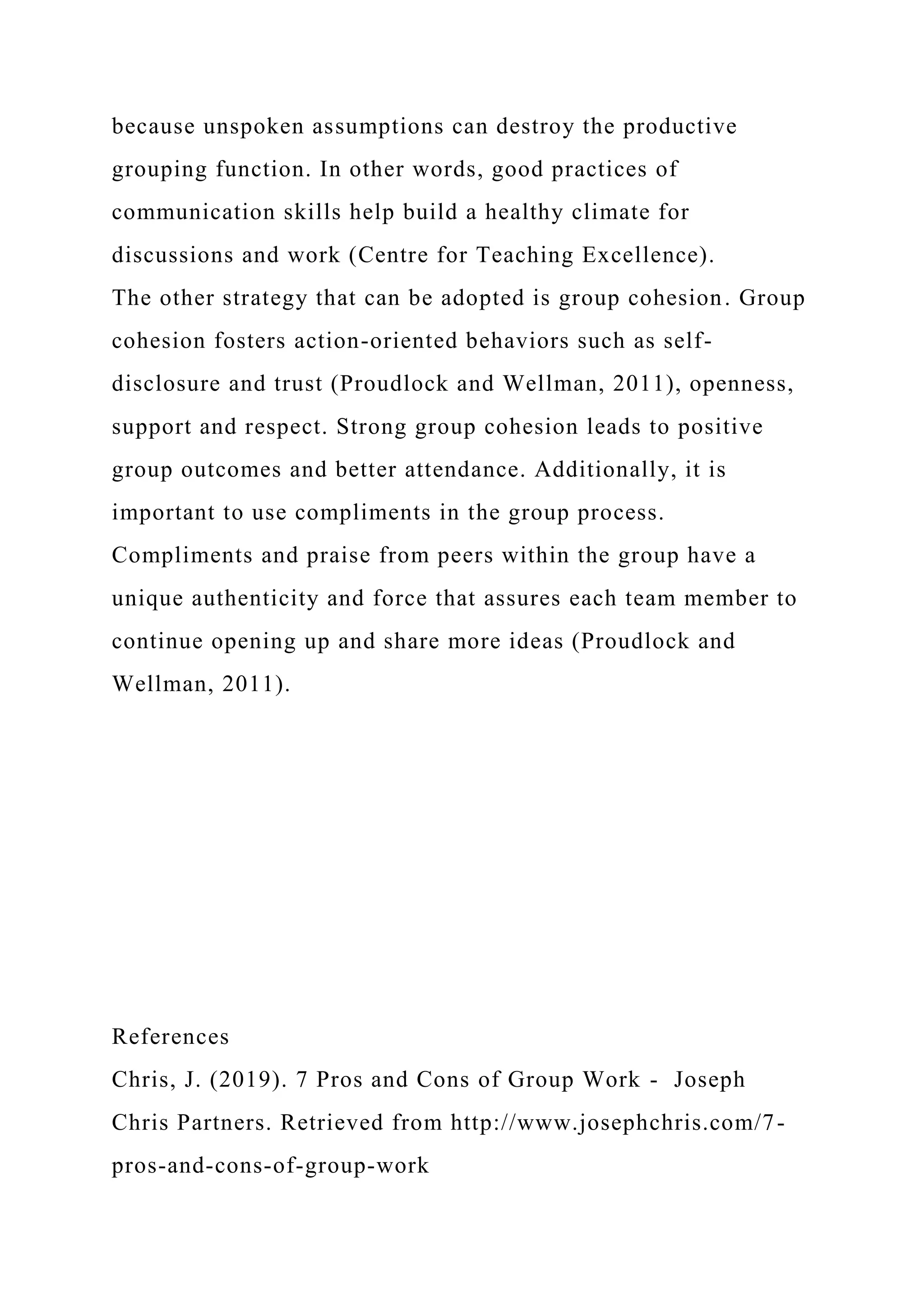 because unspoken assumptions can destroy the productive
grouping function. In other words, good practices of
communication skills help build a healthy climate for
discussions and work (Centre for Teaching Excellence).
The other strategy that can be adopted is group cohesion. Group
cohesion fosters action-oriented behaviors such as self-
disclosure and trust (Proudlock and Wellman, 2011), openness,
support and respect. Strong group cohesion leads to positive
group outcomes and better attendance. Additionally, it is
important to use compliments in the group process.
Compliments and praise from peers within the group have a
unique authenticity and force that assures each team member to
continue opening up and share more ideas (Proudlock and
Wellman, 2011).
References
Chris, J. (2019). 7 Pros and Cons of Group Work - Joseph
Chris Partners. Retrieved from http://www.josephchris.com/7-
pros-and-cons-of-group-work
 