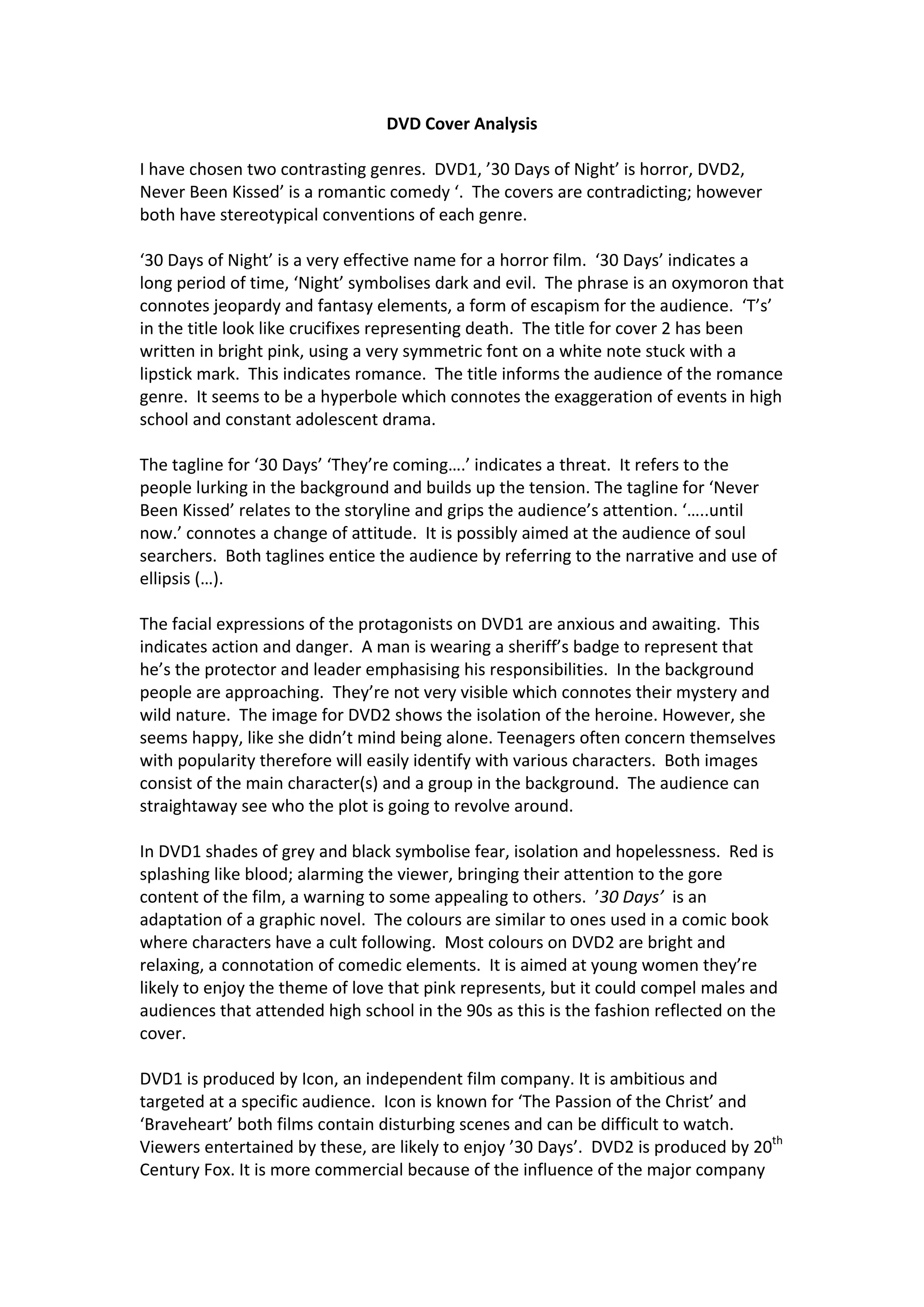 DVD Cover Analysis
I have chosen two contrasting genres. DVD1, ’30 Days of Night’ is horror, DVD2,
Never Been Kissed’ is a romantic comedy ‘. The covers are contradicting; however
both have stereotypical conventions of each genre.
‘30 Days of Night’ is a very effective name for a horror film. ‘30 Days’ indicates a
long period of time, ‘Night’ symbolises dark and evil. The phrase is an oxymoron that
connotes jeopardy and fantasy elements, a form of escapism for the audience. ‘T’s’
in the title look like crucifixes representing death. The title for cover 2 has been
written in bright pink, using a very symmetric font on a white note stuck with a
lipstick mark. This indicates romance. The title informs the audience of the romance
genre. It seems to be a hyperbole which connotes the exaggeration of events in high
school and constant adolescent drama.
The tagline for ‘30 Days’ ‘They’re coming….’ indicates a threat. It refers to the
people lurking in the background and builds up the tension. The tagline for ‘Never
Been Kissed’ relates to the storyline and grips the audience’s attention. ‘…..until
now.’ connotes a change of attitude. It is possibly aimed at the audience of soul
searchers. Both taglines entice the audience by referring to the narrative and use of
ellipsis (…).
The facial expressions of the protagonists on DVD1 are anxious and awaiting. This
indicates action and danger. A man is wearing a sheriff’s badge to represent that
he’s the protector and leader emphasising his responsibilities. In the background
people are approaching. They’re not very visible which connotes their mystery and
wild nature. The image for DVD2 shows the isolation of the heroine. However, she
seems happy, like she didn’t mind being alone. Teenagers often concern themselves
with popularity therefore will easily identify with various characters. Both images
consist of the main character(s) and a group in the background. The audience can
straightaway see who the plot is going to revolve around.
In DVD1 shades of grey and black symbolise fear, isolation and hopelessness. Red is
splashing like blood; alarming the viewer, bringing their attention to the gore
content of the film, a warning to some appealing to others. ’30 Days’ is an
adaptation of a graphic novel. The colours are similar to ones used in a comic book
where characters have a cult following. Most colours on DVD2 are bright and
relaxing, a connotation of comedic elements. It is aimed at young women they’re
likely to enjoy the theme of love that pink represents, but it could compel males and
audiences that attended high school in the 90s as this is the fashion reflected on the
cover.
DVD1 is produced by Icon, an independent film company. It is ambitious and
targeted at a specific audience. Icon is known for ‘The Passion of the Christ’ and
‘Braveheart’ both films contain disturbing scenes and can be difficult to watch.
Viewers entertained by these, are likely to enjoy ’30 Days’. DVD2 is produced by 20th
Century Fox. It is more commercial because of the influence of the major company
 