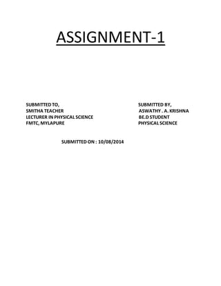ASSIGNMENT-1 
SUBMITTED TO, SUBMITTED BY, 
SMITHA TEACHER ASWATHY . A. KRISHNA 
LECTURER IN PHYSICAL SCIENCE BE.D STUDENT 
FMTC, MYLAPURE PHYSICAL SCIENCE 
SUBMITTED ON : 10/08/2014 
 