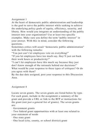 Assignment 1
At the heart of democratic public administration and leadership
is the goal to serve the public interest while seeking to achieve
the underlying policy goals of equity, efficiency, security, and
liberty. How would you integrate an understanding of the public
interest into your organization? Use at least two specific
examples. Make sure you define the term “public interest” in
your answer. With this in mind, consider the following
questions.
Sometimes critics will assail “democratic public administration”
with the following remarks:
“You just can’t let employees vote on everything!”
“If you let employees have too much say, they’ll just cut back
their work hours or productivity!”
“I can’t let employees have this much say because they just
don’t know enough of the rationale behind our decisions!”
What would be your response to these types of critiques? Or do
you agree with them?
By the due date assigned, post your response to this Discussion
Area.
Assignment 4
Locate seven grants. The seven grants are listed below by type.
For each grant, include in the assignment a summary of the
grant and provide a URL or link to the RFP or instructions for
the grant (not just a general list of grants). The seven grants
are:
· Government grants
· Two federal grant opportunities with at least one related to
your statement of needs
· One state grant
· One local (city, county, or school district) grant
 