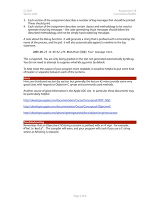 CS193P                                                                           Assignment 1B
Winter 2010                                                                   Cannistraro/Shaffer

3. Each section of the assignment describes a number of log messages that should be printed.
   These should print.
4. Each section of the assignment describes certain classes and methodology to be used to
   generate those log messages – the code generating those messages should follow the
   described methodology, and not be simply hard-coded log messages.

A note about the NSLog function. It will generate a string that is prefixed with a timestamp, the
name of the process, and the pid. It will also automatically append a newline to the log
statement.

        2009-09-23 13:49:42.275 WhatATool[360] Your message here.


This is expected. You are only being graded on the text not generated automatically by NSLog.
You do not need to attempt to suppress what NSLog prints by default.

To help make the output of your program more readable, it would be helpful to put some kind
of header or separator between each of the sections.

Hints
Hints are distributed section by section but generally, the lecture #2 notes provide some very
good clues with regards to Objective-C syntax and commonly used methods.

Another source of good information is the Apple ADC site. In particular, these documents may
be particularly helpful:

http://developer.apple.com/documentation/Cocoa/Conceptual/OOP_ObjC

http://developer.apple.com/documentation/Cocoa/Conceptual/ObjectiveC

http://developer.apple.com/iphone/gettingstarted/docs/objectivecprimer.action


Troubleshooting
Remember that an Objective-C NSString constant is prefixed with an @ sign. For example,
@”Hello World”. The compiler will warn, and your program will crash if you use a C string
where an NSString is required.




                                           Page 2 of 6
 