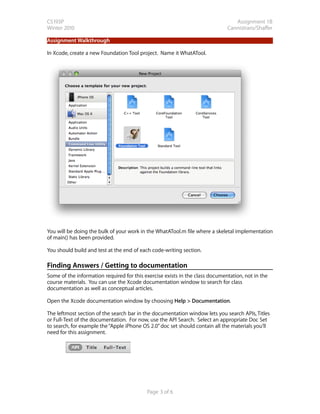 CS193P                                                                           Assignment 1B
Winter 2010                                                                   Cannistraro/Shaffer

Assignment Walkthrough

In Xcode, create a new Foundation Tool project. Name it WhatATool.




You will be doing the bulk of your work in the WhatATool.m file where a skeletal implementation
of main() has been provided.

You should build and test at the end of each code-writing section.

Finding Answers / Getting to documentation
Some of the information required for this exercise exists in the class documentation, not in the
course materials. You can use the Xcode documentation window to search for class
documentation as well as conceptual articles.

Open the Xcode documentation window by choosing Help > Documentation.

The leftmost section of the search bar in the documentation window lets you search APIs, Titles
or Full-Text of the documentation. For now, use the API Search. Select an appropriate Doc Set
to search, for example the “Apple iPhone OS 2.0” doc set should contain all the materials you’ll
need for this assignment.




                                           Page 3 of 6
 