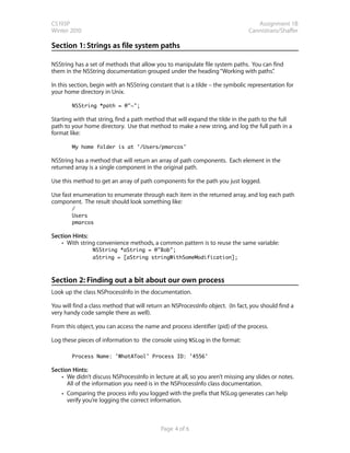 CS193P                                                                             Assignment 1B
Winter 2010                                                                     Cannistraro/Shaffer

Section 1: Strings as file system paths

NSString has a set of methods that allow you to manipulate file system paths. You can find
them in the NSString documentation grouped under the heading “Working with paths”     .

In this section, begin with an NSString constant that is a tilde – the symbolic representation for
your home directory in Unix.

          NSString *path = @"~";

Starting with that string, find a path method that will expand the tilde in the path to the full
path to your home directory. Use that method to make a new string, and log the full path in a
format like:

          My home folder is at '/Users/pmarcos'

NSString has a method that will return an array of path components. Each element in the
returned array is a single component in the original path.

Use this method to get an array of path components for the path you just logged.

Use fast enumeration to enumerate through each item in the returned array, and log each path
component. The result should look something like:
	         /
          Users
	         pmarcos

Section Hints:
    • With string convenience methods, a common pattern is to reuse the same variable:
                NSString *aString = @"Bob";
      	         aString = [aString stringWithSomeModification];



Section 2: Finding out a bit about our own process
Look up the class NSProcessInfo in the documentation.

You will find a class method that will return an NSProcessInfo object. (In fact, you should find a
very handy code sample there as well).

From this object, you can access the name and process identifier (pid) of the process.

Log these pieces of information to the console using NSLog in the format:

          Process Name: 'WhatATool' Process ID: '4556'

Section Hints:
    • We didn’t discuss NSProcessInfo in lecture at all, so you aren’t missing any slides or notes.
      All of the information you need is in the NSProcessInfo class documentation.
    • Comparing the process info you logged with the prefix that NSLog generates can help
      verify you’re logging the correct information.



                                            Page 4 of 6
 
