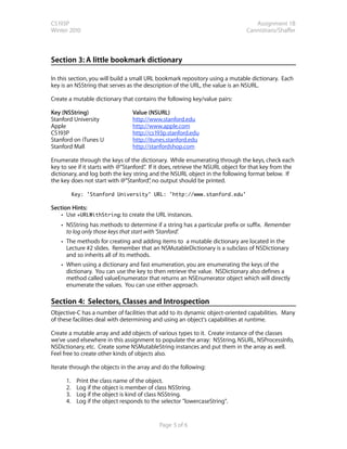 CS193P                                                                             Assignment 1B
Winter 2010                                                                     Cannistraro/Shaffer



Section 3: A little bookmark dictionary

In this section, you will build a small URL bookmark repository using a mutable dictionary. Each
key is an NSString that serves as the description of the URL, the value is an NSURL.

Create a mutable dictionary that contains the following key/value pairs:

Key (NSString)                    Value (NSURL)
Stanford University               http://www.stanford.edu
Apple                             http://www.apple.com
CS193P                            http://cs193p.stanford.edu
Stanford on iTunes U              http://itunes.stanford.edu
Stanford Mall                     http://stanfordshop.com

Enumerate through the keys of the dictionary. While enumerating through the keys, check each
key to see if it starts with @”Stanford” If it does, retrieve the NSURL object for that key from the
                                       .
dictionary, and log both the key string and the NSURL object in the following format below. If
the key does not start with @”Stanford” no output should be printed.
                                          ,

           Key: 'Stanford University' URL: 'http://www.stanford.edu'

Section Hints:
    • Use +URLWithString: to create the URL instances.
    • NSString has methods to determine if a string has a particular prefix or suffix. Remember
      to log only those keys that start with ‘Stanford’.
    • The methods for creating and adding items to a mutable dictionary are located in the
      Lecture #2 slides. Remember that an NSMutableDictionary is a subclass of NSDictionary
      and so inherits all of its methods.
    • When using a dictionary and fast enumeration, you are enumerating the keys of the
      dictionary. You can use the key to then retrieve the value. NSDictionary also defines a
      method called valueEnumerator that returns an NSEnumerator object which will directly
      enumerate the values. You can use either approach.

Section 4: Selectors, Classes and Introspection
Objective-C has a number of facilities that add to its dynamic object-oriented capabilities.  Many
of these facilities deal with determining and using an object's capabilities at runtime. 

Create a mutable array and add objects of various types to it. Create instance of the classes
we’ve used elsewhere in this assignment to populate the array: NSString, NSURL, NSProcessInfo,
NSDictionary, etc. Create some NSMutableString instances and put them in the array as well.
Feel free to create other kinds of objects also.

Iterate through the objects in the array and do the following:

      1.    Print the class name of the object.
      2.    Log if the object is member of class NSString.
      3.    Log if the object is kind of class NSString.
      4.    Log if the object responds to the selector "lowercaseString".


                                             Page 5 of 6
 