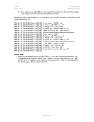 CS193P                                                                           Assignment 1B
Winter 2010                                                                   Cannistraro/Shaffer

      5. If the object does respond to the lowercaseString selector, log the result of asking the
         object to perform that selector (using performSelector:)

For example, if an array contained an NSString, an NSURL and an NSDictionary the output might
look something like this:

2008-01-10    20:56:03   WhatATool[360]   Class name: NSCFString
2008-01-10    20:56:03   WhatATool[360]   Is Member of NSString: NO
2008-01-10    20:56:03   WhatATool[360]   Is Kind of NSString: YES
2008-01-10    20:56:03   WhatATool[360]   Responds to lowercaseString: YES
2008-01-10    20:56:03   WhatATool[360]   lowercaseString is: hello world!
2008-01-10    20:56:03   WhatATool[360]   ======================================
2008-01-10    20:56:03   WhatATool[360]   Class name: NSURL
2008-01-10    20:56:03   WhatATool[360]   Is Member of NSString: NO
2008-01-10    20:56:03   WhatATool[360]   Is Kind of NSString: NO
2008-01-10    20:56:03   WhatATool[360]   Responds to lowercaseString: NO
2008-01-10    20:56:03   WhatATool[360]   ======================================
2008-01-10    20:56:03   WhatATool[360]   Class name: NSCFDictionary
2008-01-10    20:56:03   WhatATool[360]   Is Member of NSString: NO
2008-01-10    20:56:03   WhatATool[360]   Is Kind of NSString: NO
2008-01-10    20:56:03   WhatATool[360]   Responds to lowercaseString: NO
2008-01-10    20:56:03   WhatATool[360]   ======================================

Section Hints:
   • When you ask various classes, such as NSString, for its class name, you may not get the
      result you expect.  Your logs should report what the runtime reports back to you - don't
      worry if some of the class names may seem strange, these are implementation details of
      the NSString class. Encapsulation at work!




                                           Page 6 of 6
 