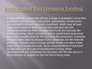 Independent film companies will use a range of strategies to fund their
production such as product placement, sponsorship, private funds,
development funds and corporate investment, which have all been
explained in previous slides on how they work and why film
companies would use them. Development funds are basically like
funding schemes, which are events held to create brand awareness
and to also possibly promote the upcoming film production. Examples
of events taken place to increase brand awareness are film festivals
and music festivals which promote specific brands and allow sneak
peaks of some production work. Some advertisements broadcasted
on television can be a part of development funding, these
advertisements can sometimes be interviews with the star actors in
the production or insights on how the film is being made.

 